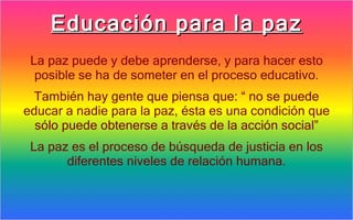 Educación para la paz
 La paz puede y debe aprenderse, y para hacer esto
  posible se ha de someter en el proceso educativo.
 También hay gente que piensa que: “ no se puede
educar a nadie para la paz, ésta es una condición que
  sólo puede obtenerse a través de la acción social”
 La paz es el proceso de búsqueda de justicia en los
       diferentes niveles de relación humana.
 