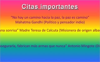 Citas importantes
       “No hay un camino hacia la paz, la paz es camino”
         Mahatma Gandhi (Político y pensador indio)

una sonrisa” Madre Teresa de Calcuta (Misionera de origen alban



asegurarla, fabrican más armas que nunca” Antonio Mingote (Dib
 