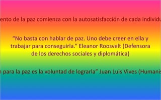 ento de la paz comienza con la autosatisfacción de cada individu


     “No basta con hablar de paz. Uno debe creer en ella y
    trabajar para conseguirla.“ Eleanor Roosvelt (Defensora
            de los derechos sociales y diplomática)

n para la paz es la voluntad de lograrla” Juan Luis Vives (Humanis
 