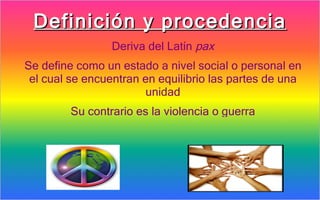 Definición y procedencia
                 Deriva del Latín pax
Se define como un estado a nivel social o personal en
 el cual se encuentran en equilibrio las partes de una
                       unidad
         Su contrario es la violencia o guerra
 