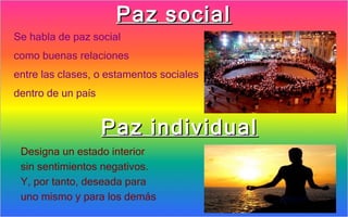 Paz social
Se habla de paz social
como buenas relaciones
entre las clases, o estamentos sociales
dentro de un país


                    Paz individual
 Designa un estado interior
 sin sentimientos negativos.
 Y, por tanto, deseada para
 uno mismo y para los demás
 