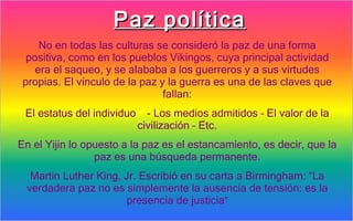 Paz política
     No en todas las culturas se consideró la paz de una forma
  positiva, como en los pueblos Vikingos, cuya principal actividad
    era el saqueo, y se alababa a los guerreros y a sus virtudes
 propias. El vínculo de la paz y la guerra es una de las claves que
                                fallan:
 El estatus del individuo     - Los medios admitidos – El valor de la
                            civilización – Etc.
En el Yijin lo opuesto a la paz es el estancamiento, es decir, que la
                 paz es una búsqueda permanente.
  Martin Luther King, Jr. Escribió en su carta a Birmingham: “La
 verdadera paz no es simplemente la ausencia de tensión: es la
                      presencia de justicia”
 