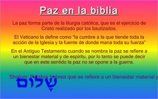Paz en la biblia
 La paz forma parte de la liturgia católica, que es el ejercicio de
              Cristo realizado por los bautizados.
  El Vaticano la define como “la cumbre a la que tiende toda la
 acción de la Iglesia y la fuente de donde mana toda su fuerza”
En el Antiguo Testamento cuando se nombra la paz se refiere a
 un bienestar material y de espíritu, por lo tanto se puede decir
      que en este sentido la paz no se opone a la guerra.


Shalom: Palabra hebrea que se refiere a un bienestar material y
 