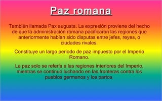Paz romana
También llamada Pax augusta. La expresión proviene del hecho
 de que la administración romana pacificaron las regiones que
    anteriormente habían sido disputas entre jefes, reyes, o
                       ciudades rivales.
  Constituye un largo periodo de paz impuesto por el Imperio
                           Romano.
  La paz solo se refería a las regiones interiores del Imperio,
   mientras se continuó luchando en las fronteras contra los
                pueblos germanos y los partos.
 