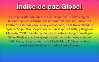 Índice de paz Global
  Es un indicador que mide el nivel de paz de un país o región.
Elaborado por el Instituto para la Economía y la Paz, junto con el
Centro de estudios para la Paz y el Conflicto, de la Universidad de
Sydney. Se publicó por primera vez en Mayo del 2007, y luego en
Mayo del 2008. La elaboración de este estudio fue propuesta por
 Steve Killelea, y recibió apoyo de personajes famosos como el
  Dalái Lama, la expresidenta de Irlanda Mary Robinson y el ex-
           presidente de Estados Unidos Jimmy Carter.
 