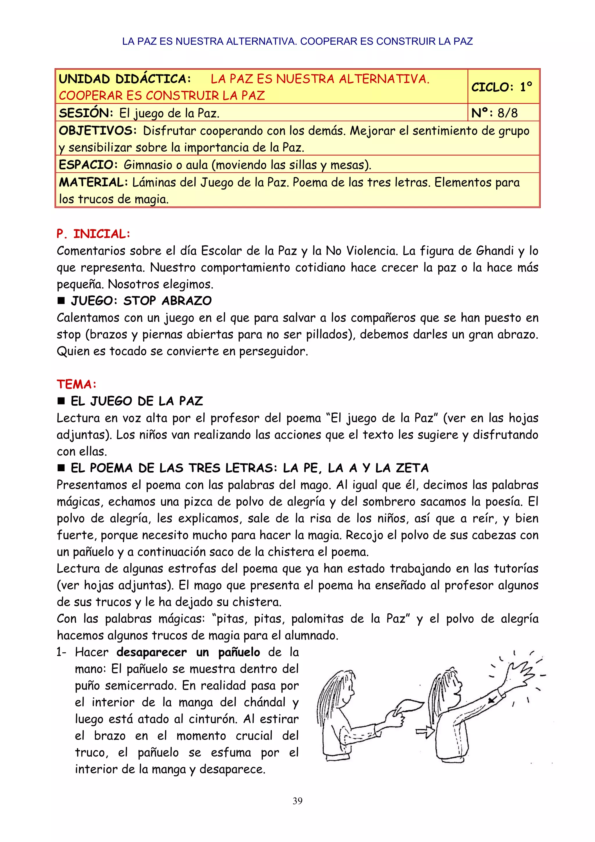 LA PAZ ES NUESTRA ALTERNATIVA. COOPERAR ES CONSTRUIR LA PAZ


UNIDAD DIDÁCTICA:           LA PAZ ES NUESTRA ALTERNATIVA.
                                                                       CICLO: 1º
COOPERAR ES CONSTRUIR LA PAZ
SESIÓN: El juego de la Paz.                                            Nº: 8/8
OBJETIVOS: Disfrutar cooperando con los demás. Mejorar el sentimiento de grupo
y sensibilizar sobre la importancia de la Paz.
ESPACIO: Gimnasio o aula (moviendo las sillas y mesas).
MATERIAL: Láminas del Juego de la Paz. Poema de las tres letras. Elementos para
los trucos de magia.

P. INICIAL:
Comentarios sobre el día Escolar de la Paz y la No Violencia. La figura de Ghandi y lo
que representa. Nuestro comportamiento cotidiano hace crecer la paz o la hace más
pequeña. Nosotros elegimos.
  JUEGO: STOP ABRAZO
Calentamos con un juego en el que para salvar a los compañeros que se han puesto en
stop (brazos y piernas abiertas para no ser pillados), debemos darles un gran abrazo.
Quien es tocado se convierte en perseguidor.

TEMA:
   EL JUEGO DE LA PAZ
Lectura en voz alta por el profesor del poema “El juego de la Paz” (ver en las hojas
adjuntas). Los niños van realizando las acciones que el texto les sugiere y disfrutando
con ellas.
   EL POEMA DE LAS TRES LETRAS: LA PE, LA A Y LA ZETA
Presentamos el poema con las palabras del mago. Al igual que él, decimos las palabras
mágicas, echamos una pizca de polvo de alegría y del sombrero sacamos la poesía. El
polvo de alegría, les explicamos, sale de la risa de los niños, así que a reír, y bien
fuerte, porque necesito mucho para hacer la magia. Recojo el polvo de sus cabezas con
un pañuelo y a continuación saco de la chistera el poema.
Lectura de algunas estrofas del poema que ya han estado trabajando en las tutorías
(ver hojas adjuntas). El mago que presenta el poema ha enseñado al profesor algunos
de sus trucos y le ha dejado su chistera.
Con las palabras mágicas: “pitas, pitas, palomitas de la Paz” y el polvo de alegría
hacemos algunos trucos de magia para el alumnado.
1- Hacer desaparecer un pañuelo de la
    mano: El pañuelo se muestra dentro del
    puño semicerrado. En realidad pasa por
    el interior de la manga del chándal y
    luego está atado al cinturón. Al estirar
    el brazo en el momento crucial del
    truco, el pañuelo se esfuma por el
    interior de la manga y desaparece.

                                          39
 