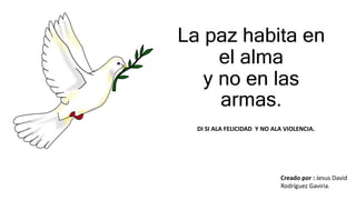 La paz habita en
el alma
y no en las
armas.
Creado por : Jesus David
Rodríguez Gaviria.
DI SI ALA FELICIDAD Y NO ALA VIOLENCIA.
 
