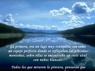 La primera, era un lago muy tranquilo, era como
un espejo perfecto donde se reflejaban las plácidas
montañas, sobre ellas se encontraba un cielo azul
con nubes blancas.
Todos los que miraron la pintura, pensaron que
 