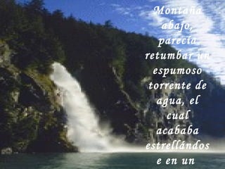 Montaña
abajo,
parecía
retumbar un
espumoso
torrente de
agua, el
cual
acababa
estrellándos
e en un
 
