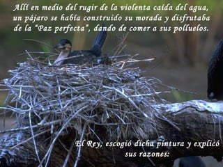 Allí en medio del rugir de la violenta caída del agua,
un pájaro se había construido su morada y disfrutaba
de la “Paz perfecta”, dando de comer a sus polluelos.
El Rey, escogió dicha pintura y explicó
sus razones:
 