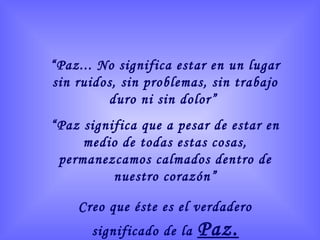“Paz... No significa estar en un lugar
sin ruidos, sin problemas, sin trabajo
duro ni sin dolor”
“Paz significa que a pesar de estar en
medio de todas estas cosas,
permanezcamos calmados dentro de
nuestro corazón”
Creo que éste es el verdadero
significado de la Paz.
 