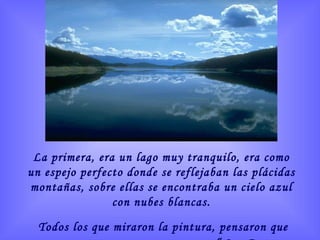 La primera, era un lago muy tranquilo, era como un espejo perfecto donde se reflejaban las plácidas montañas, sobre ellas se encontraba un cielo azul con nubes blancas. Todos los que miraron la pintura, pensaron que esa era ...  “La Paz Perfecta” 