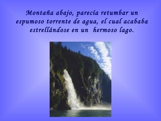 Montaña abajo, parecía retumbar un espumoso torrente de agua, el cual acababa estrellándose en un  hermoso lago. 