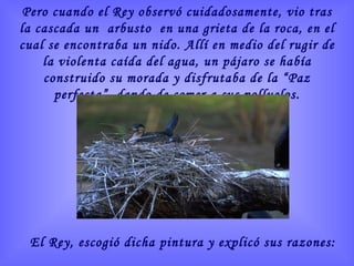 Pero cuando el Rey observó cuidadosamente, vio tras la cascada un  arbusto  en una grieta de la roca, en el cual se encontraba un nido. Allí en medio del rugir de la violenta caída del agua, un pájaro se había construido su morada y disfrutaba de la “Paz perfecta”, dando de comer a sus polluelos. El Rey, escogió dicha pintura y explicó sus razones: 