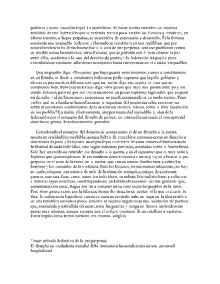 políticas y a una coacción legal. La posibilidad de llevar a cabo esta idea -su objetiva
realidad- de una federación que se extienda poco a poco a todos los Estados y conduzca, en
último término, a la paz perpetua, es susceptible de exposición y desarrollo. Si la fortuna
consiente que un pueblo poderoso e ilustrado se constituya en una república, que por
natural tendencia ha de inclinarse hacia la idea de paz perpetua, será ese pueblo un centro
de posible unión federativa de otros Estados, que se juntarán con él para afirmar la paz
entre ellos, conforme a la idea del derecho de gentes, y la federación irá poco a poco
extendiéndose mediante adhesiones semejantes hasta comprender en sí a todos los pueblos.
Que un pueblo diga: «No quiero que haya guerra entre nosotros; vamos a constituirnos
en un Estado, es decir, a someternos todos a un poder supremo que legisle, gobierne y
dirima en paz nuestras diferencias»; que un pueblo diga eso, repito, es cosa que se
comprende bien. Pero que un Estado diga: «No quiero que haya más guerra entre yo y los
demás Estados; pero no por eso voy a reconocer un poder supremo, legislador, que asegure
mi derecho y el de los demás», es cosa que no puede comprenderse en modo alguno. Pues
¿sobre qué va a fundarse la confianza en la seguridad del propio derecho, como no sea
sobre el sucedáneo o substitutivo de la asociación política, esto es, sobre la libre federación
de los pueblos? La razón, efectivamente, une por necesidad ineludible la idea de la
federación con el concepto del derecho de gentes; sin esta unión carecería el concepto del
derecho de gentes de todo contenido pensable.
Considerado el concepto del derecho de gentes como el de un derecho a la guerra,
resulta en realidad inconcebible; porque habría de concebirse entonces como un derecho a
determinar lo justo y lo injusto, no según leyes exteriores de valor universal limitativas de
la libertad de cada individuo, sino según máximas parciales, asentadas sobre la fuerza bruta.
Sólo hay un modo de entender ese derecho a la guerra, y es el siguiente: que es muy justo y
legítimo que quienes piensan de ese modo se destrocen unos a otros y vayan a buscar la paz
perpetua en el seno de la tierra, en la tumba, que con su manto fúnebre tapa y cubre los
horrores y los causantes de la violencia. Para los Estados, en sus mutuas relaciones, no hay,
en razón, ninguna otra manera de salir de la situación anárquica, origen de continuas
guerras, que sacrificar, como hacen los individuos, su salvaje libertad sin freno y reducirse
a públicas leyes coactivas, constituyendo así un Estado de naciones -civitas gentium- que,
aumentando sin cesar, llegue por fin a contener en su seno todos los pueblos de la tierra.
Pero si no quieren esto, por la idea que tienen del derecho de gentes; si lo que es exacto in
thesi lo rechazan in hypothesi, entonces, para no perderlo todo, en lugar de la idea positiva
de una república universal puede acudirse al recurso negativo de una federación de pueblos
que, mantenida y extendida sin cesar, evite las guerras y ponga un freno a las tendencias
perversas e injustas, aunque siempre con el peligro constante de un estallido irreparable.
Furor impius intus fremit horridus ore cruento. Virgilio.
Tercer artículo definitivo de la paz perpetua
El derecho de ciudadanía mundial debe limitarse a las condiciones de una universal
hospitalidad
 