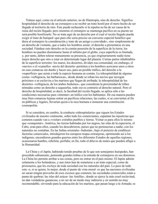 Trátase aquí, como en el artículo anterior, no de filantropía, sino de derecho. Significa
hospitalidad el derecho de un extranjero a no recibir un trato hostil por el mero hecho de ser
llegado al territorio de otro. Éste puede rechazarlo si la repulsa no ha de ser causa de la
ruina del recién llegado; pero mientras el extranjero se mantenga pacífico en su puesto no
será posible hostilizarle. No se trata aquí de un derecho por el cual el recién llegado pueda
exigir el trato de huésped -que para ello sería preciso un convenio especial benéfico que
diera al extranjero la consideración y trato de un amigo o convidado-, sino simplemente de
un derecho de visitante, que a todos los hombres asiste: el derecho a presentarse en una
sociedad. Fúndase este derecho en la común posesión de la superficie de la tierra; los
hombres no pueden diseminarse hasta el infinito por el globo, cuya superficie es limitada,
y, por tanto, deben tolerar mutuamente su presencia, ya que originariamente nadie tiene
mejor derecho que otro a estar en determinado lugar del planeta. Ciertas partes inhabitables
de la superficie terrestre: los mares, los desiertos, dividen esa comunidad; sin embargo, el
«navío» o el «camello» -navío del desierto- permiten a los hombres acercarse unos a otros
en esas comarcas sin dueño y hacer uso, para un posible tráfico, del derecho a la
«superficie» que asiste a toda la especie humana en común. La inhospitalidad de algunas
costas -verbigracia, las barbarescas-, desde donde se roban los navíos que navegan
próximos o se esclaviza a los marinos que llegan de arribada; la inhospitalidad de los
desiertos -verbigracia, de los árabes beduínos-, que consideran la proximidad de tribus
nómadas como un derecho a saquearlas, todo eso es contrario al derecho natural. Pero el
derecho de hospitalidad, es decir, la facultad del recién llegado, se aplica sólo a las
condiciones necesarias para «intentar» un tráfico con los habitantes. De esa manera pueden
muy bien comarcas lejanas entrar en pacíficas relaciones, las cuales, si se convierten al fin
en públicas y legales, llevarían quizá a la raza humana a instaurar una constitución
cosmopolita.
Si se considera, en cambio, la conducta «inhospitalaria» que siguen los Estados
civilizados de nuestro continente, sobre todo los comerciantes, espantan las injusticias que
cometen cuando van a «visitar» extraños pueblos y tierras. Visitar es para ellos lo mismo
que «conquistar». América, las tierras habitadas por los negros, las islas de la especiería, el
Cabo, eran para ellos, cuando los descubrieron, países que no pertenecían a nadie; con los
naturales no contaban. En las Indias orientales -Indostán-, bajo el pretexto de establecer
factorías comerciales, introdujeron los europeos tropas extranjeras, oprimiendo así a los
indígenas; encendieron grandes guerras entre los diferentes Estados de aquellas regiones,
ocasionaron hambre, rebelión, perfidia; en fin, todo el diluvio de males que pueden afligir a
la Humanidad.
La China y el Japón, habiendo tenido pruebas de lo que son semejantes huéspedes, han
procedido sabiamente, poniendo grandes trabas a la entrada de extranjeros en sus dominios.
La China les permite arribar a sus costas, pero no entrar en el país mismo. El Japón admite
solamente a los holandeses, y aun éstos han de someterse a un trato especial, como de
prisioneros, que les excluye de toda sociedad con los naturales del país. Lo peor de todo
esto -o, si se quiere, lo mejor, desde el punto de vista moral- es que las naciones civilizadas
no sacan ningún provecho de esos excesos que cometen; las sociedades comerciales están a
punto de quebrar; las islas del azúcar -las Antillas-, donde se ejerce la más cruel esclavitud,
no dan verdaderas ganancias, a no ser de un modo muy indirecto y en sentido no muy
recomendable, sirviendo para la educación de los marinos, que pasan luego a la Armada; es
 