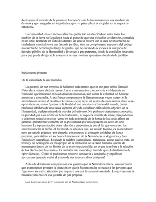 decir, para el fomento de la guerra en Europa. Y esto lo hacen naciones que alardean de
devotas y que, anegadas en iniquidades, quieren pasar plaza de elegidas en achaques de
ortodoxia.
La comunidad -más o menos estrecha- que ha ido estableciéndose entre todos los
pueblos de la tierra ha llegado ya hasta el punto de que una violación del derecho, cometida
en un sitio, repercute en todos los demás; de aquí se infiere que la idea de un derecho de
ciudadanía mundial no es una fantasía jurídica, sino un complemento necesario del código
no escrito del derecho político y de gentes, que de ese modo se eleva a la categoría de
derecho público de la Humanidad y favorece la paz perpetua, siendo la condición necesaria
para que pueda abrigarse la esperanza de una continua aproximación al estado pacífico.
Suplemento primero
De la garantía de la paz perpetua.
La garantía de paz perpetua la hallamos nada menos que en ese gran artista llamado
Naturaleza -natura dædala rerum-. En su curso mecánico se advierte visiblemente un
finalismo que introduce en las disensiones humanas, aun contra la voluntad del hombre,
armonías y concordia. A esa fuerza componedora la llamamos unas veces «azar», si la
consideramos como el resultado de causas cuyas leyes de acción desconocemos; otras veces
«providencia», si nos fijamos en la finalidad que ostenta en el curso del mundo, como
profunda sabiduría de una causa suprema dirigida a realizar el fin último objetivo de la
Humanidad, predeterminando la marcha del universo. No podemos ciertamente conocerla,
en puridad, por esos artificios de la Naturaleza, ni siquiera inferirla de ellos; pero podemos
y debemos pensarla en ellos -como en toda referencia de la forma de las cosas afines en
general-, para formar concepto de su posibilidad, por analogía con los actos del arte
humano. La representación de su relación y concordancia con el fin que nos prescribe
inmediatamente la razón -el fin moral- es una idea que, en sentido teórico, es trascendente;
pero en sentido práctico -por ejemplo, con respecto al concepto del deber de la paz
perpetua, para utilizar en su favor el mecanismo de la Naturaleza- es dogmática y bien
fundada en su realidad. El uso de la palabra «naturaleza», tratándose, como aquí se trata, de
teoría y no de religión, es más propio de la limitación de la razón humana -que ha de
mantenerse dentro de los límites de la experiencia posible, en lo que se refiere a la relación
de los efectos con las causas-. Es también más modesto y humilde que el otro término de
«providencia». ¡Como si pudiéramos nosotros conocerla y sondearla, y orgullosos
acercarnos en raudo vuelo al arcano de sus impenetrables designios!
Antes de determinar con precisión esa garantía que la Naturaleza ofrece, será necesario
que examinemos primero la situación en que la Naturaleza ha colocado a las personas que
figuran en su teatro, situación que requiere una paz firmemente asentada. Luego veremos la
manera como realiza esa garantía de paz perpetua.
Las disposiciones provisionales de la Naturaleza consisten:
 