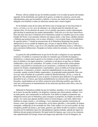 Primera: ella ha cuidado de que los hombres puedan vivir en todas las partes del mundo;
segunda: los ha distribuido, por medio de la guerra, en todas las comarcas, aun las más
inhospitalarias, para que las pueblen y habiten; y tercera: por medio de la guerra misma ha
obligado a los hombres a entrar en relaciones mutuas más o menos legales.
En las heladas costas de los mares del Norte crece el musgo que el reno busca bajo la
nieve, y el reno, a su vez, sirve de alimento y de vehículo para los naturales de esas
regiones frías. En los desiertos de arena vive el camello, que parece creado expresamente
para facilitar la marcha por las sendas interminables. Todo esto ya es de suyo maravilloso.
Pero aún más claro luce el finalismo de la Naturaleza cuando se considera que en las costas
heladas del Norte viven animales cubiertos de espesas pieles, y hay focas, caballos marinos
y ballenas que proporcionan, con su carne, alimento, y con su grasa fuego, a los habitantes
de aquellos países. Y donde las precauciones de la Naturaleza despiertan más grande
admiración es en ese caudal de maderas que, sin que se sepa de dónde, lleva el mar a
aquellas regiones sin flora, y que sirve a los naturales para fabricarse armas y vehículos y
para construirse habitaciones. Ocupados en luchar contra los animales, viven en paz allí los
hombres.
La guerra ha sido probablemente la que los ha llevado a refugiarse en esas apartadas
comarcas. El caballo es el primero de todos los animales que el hombre ha llegado a
domesticar y a educar para la guerra en los tiempos en que la tierra empezaba a poblarse;
pues el elefante es de seguro posterior, y pertenece a una época en que hay ya Estados
establecidos y lujo en las costumbres. En cambio, el arte de aprovechar ciertas plantas
cereales, cuya primitiva constitución ya no conocemos, y asimismo el de reproducir y
mejorar los frutales, trasplantándolos e injertándolos -acaso no había en Europa más que
dos especies: el manzano y el peral-, nacieron indudablemente en una época ya más
avanzada, cuando existían Estados organizados y la propiedad estaba garantida. Para esto
tuvo que salir el hombre de su primitivo estado de libertad absoluta, sin ley, y variar de
género de vida, abandonando la caza, la pesca y el pastoreo para dedicarse a la agricultura;
descubrió la sal y el hierro, que fueron probablemente los artículos más codiciados y
buscados, organizándose así un tráfico comercial entre diferentes pueblos, que hubo de
tener por consecuencia el mantenimiento de las relaciones pacíficas entre ellos y aun con
otros más apartados.
Habiendo la Naturaleza cuidado de que los hombres «puedan» vivir en cualquier parte
de la tierra, ha querido también, con despótica voluntad, que efectivamente «deban» vivir
en todas partes, aun contrariando su inclinación. Este deber no implica ciertamente una
obligación moral; pero la Naturaleza, para conseguir su propósito, ha elegido un medio: la
guerra. Así vemos que algunos pueblos tienen la misma lengua y, por tanto, deben tener
también un origen común, y, sin embargo, viven separados por grandes extensiones de
terreno, como, por ejemplo, los samoyedos, en los mares glaciales, y otro pueblo, de lengua
semejante, establecido en las montañas de Altai. Entre ambos vive un tercer pueblo, de raza
mongólica, pueblo de jinetes y, por tanto, guerrero, que debió invadir la comarca y empujar
una parte de los habitantes hacia las inhospitalarias regiones heladas, adonde de seguro no
hubieran ido por propia inclinación. De igual modo los lapones, que viven en las comarcas
más septentrionales de Europa, tienen una lengua muy parecida a la de los húngaros, de
 