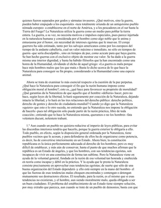 quienes fueron separados por godos y sármatas invasores. ¿Qué motivos, sino la guerra,
pueden haber empujado a los esquimales -raza totalmente oriunda de un antiquísimo pueblo
nómada europeo- a establecerse en el norte de América, y a los pescadores en el sur hasta la
Tierra del Fuego? La Naturaleza utiliza la guerra como un medio para poblar la tierra
entera. La guerra, a su vez, no necesita motivos e impulsos especiales, pues parece injertada
en la naturaleza humana y considerada por el hombre como algo noble que le anima y
entusiasma por el honor, sin necesidad de intereses egoístas que le muevan. El coraje
guerrero ha sido estimado, tanto por los salvajes americanos como por los europeos del
tiempo de la andante caballería, cual un valor máximo e inmediato, no sólo en tiempos de
guerra -que sería disculpable-, sino en tiempos de paz, como acicate para que haya guerra.
Se han hecho guerras con el exclusivo objeto de mostrar ese valor. Se ha dado a la guerra
misma una interior dignidad, y hasta ha habido filósofos que la han encomiado como una
honra de la Humanidad, olvidando el dicho de aquel griego: «La guerra es mala porque
hace más hombres malos que los que mata.» Basta lo dicho acerca de lo que hace la
Naturaleza para conseguir su fin propio, considerando a la Humanidad como una especie
animal.
Ahora se trata de examinar lo más esencial respecto a la cuestión de la paz perpetua.
¿Qué hace la Naturaleza para conseguir el fin que la razón humana impone como
obligación moral al hombre?; esto es, ¿qué hace para favorecer su propósito de moralidad?
¿Qué garantías da la Naturaleza de que aquello que el hombre «debiera» hacer, pero no
hace, según leyes de la libertad, lo hará seguramente por coacción de la Naturaleza, dejando
intacta la libertad, y lo hará en las tres relaciones del derecho público: derecho político,
derecho de gentes y derecho de ciudadanía mundial? Cuando yo digo que la Naturaleza
«quiere» que esto o lo otro suceda, no entiendo que la Naturaleza nos impone la obligación
de hacerlo -pues tal obligación sólo puede partir de la razón práctica, libre de toda
coacción-; entiendo que lo hace la Naturaleza misma, queramos o no los hombres -fata
volentem ducunt, nolentem trahunt.
1.º Aun cuando un pueblo no quisiera reducirse al imperio de leyes públicas, para evitar
las discordias interiores tendría que hacerlo, porque la guerra exterior le obligaría a ello.
Todo pueblo, en efecto, según la disposición general ordenada por la Naturaleza, tiene
pueblos vecinos que le acosan, y para defenderse de ellos ha de organizarse como potencia,
es decir, ha de convertirse interiormente en un Estado. Ahora bien; la constitución
republicana es la única perfectamente adecuada al derecho de los hombres; pero es muy
difícil de establecer, y más aún de conservar, hasta el punto de que muchos afirman que la
república es un Estado de ángeles, y que los hombres, con sus tendencias egoístas, son
incapaces de vivir en una constitución de forma tan sublime. Pero la Naturaleza viene en
ayuda de la voluntad general, fundada en la razón de esa voluntad tan honrada y enaltecida
en teoría como incapaz y débil en la práctica. Y la ayuda que le presta la Naturaleza
consiste precisamente en aprovechar esas tendencias egoístas; de suerte que sólo de una
buena organización del Estado dependerá -y ello está siempre en la mano del hombre- el
que las fuerzas de esas tendencias malas choquen encontradas y contengan o detengan
mutuamente sus destructores efectos. El resultado, para la razón, es el mismo que si esas
tendencias no existieran, y el hombre, aun siendo moralmente malo, queda obligado a ser
un buen ciudadano. El problema del establecimiento de un Estado tiene siempre solución,
por muy extraño que parezca, aun cuando se trate de un pueblo de demonios; basta con que
 