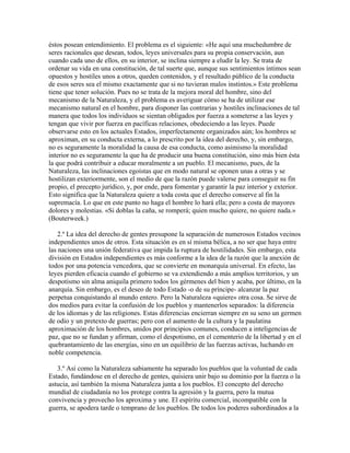 éstos posean entendimiento. El problema es el siguiente: «He aquí una muchedumbre de
seres racionales que desean, todos, leyes universales para su propia conservación, aun
cuando cada uno de ellos, en su interior, se inclina siempre a eludir la ley. Se trata de
ordenar su vida en una constitución, de tal suerte que, aunque sus sentimientos íntimos sean
opuestos y hostiles unos a otros, queden contenidos, y el resultado público de la conducta
de esos seres sea el mismo exactamente que si no tuvieran malos instintos.» Este problema
tiene que tener solución. Pues no se trata de la mejora moral del hombre, sino del
mecanismo de la Naturaleza, y el problema es averiguar cómo se ha de utilizar ese
mecanismo natural en el hombre, para disponer las contrarias y hostiles inclinaciones de tal
manera que todos los individuos se sientan obligados por fuerza a someterse a las leyes y
tengan que vivir por fuerza en pacíficas relaciones, obedeciendo a las leyes. Puede
observarse esto en los actuales Estados, imperfectamente organizados aún; los hombres se
aproximan, en su conducta externa, a lo prescrito por la idea del derecho, y, sin embargo,
no es seguramente la moralidad la causa de esa conducta, como asimismo la moralidad
interior no es seguramente la que ha de producir una buena constitución, sino más bien ésta
la que podrá contribuir a educar moralmente a un pueblo. El mecanismo, pues, de la
Naturaleza, las inclinaciones egoístas que en modo natural se oponen unas a otras y se
hostilizan exteriormente, son el medio de que la razón puede valerse para conseguir su fin
propio, el precepto jurídico, y, por ende, para fomentar y garantir la paz interior y exterior.
Esto significa que la Naturaleza quiere a toda costa que el derecho conserve al fin la
supremacía. Lo que en este punto no haga el hombre lo hará ella; pero a costa de mayores
dolores y molestias. «Si doblas la caña, se romperá; quien mucho quiere, no quiere nada.»
(Bouterweek.)
2.º La idea del derecho de gentes presupone la separación de numerosos Estados vecinos
independientes unos de otros. Esta situación es en sí misma bélica, a no ser que haya entre
las naciones una unión federativa que impida la ruptura de hostilidades. Sin embargo, esta
división en Estados independientes es más conforme a la idea de la razón que la anexión de
todos por una potencia vencedora, que se convierte en monarquía universal. En efecto, las
leyes pierden eficacia cuando el gobierno se va extendiendo a más amplios territorios, y un
despotismo sin alma aniquila primero todos los gérmenes del bien y acaba, por último, en la
anarquía. Sin embargo, es el deseo de todo Estado -o de su príncipe- alcanzar la paz
perpetua conquistando al mundo entero. Pero la Naturaleza «quiere» otra cosa. Se sirve de
dos medios para evitar la confusión de los pueblos y mantenerlos separados: la diferencia
de los idiomas y de las religiones. Estas diferencias encierran siempre en su seno un germen
de odio y un pretexto de guerras; pero con el aumento de la cultura y la paulatina
aproximación de los hombres, unidos por principios comunes, conducen a inteligencias de
paz, que no se fundan y afirman, como el despotismo, en el cementerio de la libertad y en el
quebrantamiento de las energías, sino en un equilibrio de las fuerzas activas, luchando en
noble competencia.
3.º Así como la Naturaleza sabiamente ha separado los pueblos que la voluntad de cada
Estado, fundándose en el derecho de gentes, quisiera unir bajo su dominio por la fuerza o la
astucia, así también la misma Naturaleza junta a los pueblos. El concepto del derecho
mundial de ciudadanía no los protege contra la agresión y la guerra, pero la mutua
convivencia y provecho los aproxima y une. El espíritu comercial, incompatible con la
guerra, se apodera tarde o temprano de los pueblos. De todos los poderes subordinados a la
 