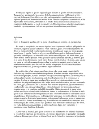 No hay que esperar ni que los reyes se hagan filósofos ni que los filósofos sean reyes.
Tampoco hay que desearlo; la posesión de la fuerza perjudica inevitablemente al libre
ejercicio de la razón. Pero si los reyes o los pueblos príncipes -pueblos que se rigen por
leyes de igualdad- no permiten que la clase de los filósofos desaparezca o enmudezca; si les
dejan hablar públicamente, obtendrán en el estudio de sus asuntos unas aclaraciones y
precisiones de las que no se puede prescindir. Los filósofos son por naturaleza inaptos para
banderías y propagandas de club; no son, por tanto, sospechosos de proselitismo.
Apéndices
- I -
Sobre el desacuerdo que hay entre la moral y la política con respecto a la paz perpetua
La moral es una práctica, en sentido objetivo; es el conjunto de las leyes, obligatorias sin
condición, según las cuales «debemos» obrar. Habiendo, pues, concedido al concepto del
deber su plena autoridad, resulta manifiestamente absurdo decir luego que no se «puede»
hacer lo que él manda. En efecto; el concepto del deber se vendría abajo por sí mismo, ya
que nadie está obligado a lo imposible -ultra posse nemo obligatur-. No puede haber, por
tanto, disputa entre la política, como aplicación de la doctrina del derecho, y la moral, que
es la teoría de esa doctrina; no puede haber disputa entre la práctica y la teoría. A no ser que
por moral se entienda una doctrina general de la prudencia, es decir, una teoría de las
máximas convenientes para discernir los medios más propios de realizar cada cual sus
propósitos interesados, y esto equivaldría a negar toda moral.
La política dice: «Sed astutos como la serpiente.» La moral añade esta condición
limitativa: «y cándidos, como la inocente paloma». Si ambos consejos no pudiesen entrar
en un mismo precepto, existiría realmente una oposición entre la política y la moral; pero si
ambos deben ir unidos absolutamente, será absurdo el concepto de la oposición, y la
cuestión de cómo se ha de resolver el conflicto no podrá ni plantearse siquiera como
problema. La proposición siguiente: «La mejor política es la honradez», encierra una teoría
mil veces, ¡ay!, contradicha por la práctica. Pero esta otra proposición, igualmente teórica:
«La honradez vale más que toda política» está infinitamente por encima de cualquier
objeción y aun es la condición ineludible de aquélla. El dios-término de la moral no se
inclina ante Júpiter, dios-término de la fuerza. Júpiter se halla sometido al Destino, es decir,
que la razón no tiene la suficiente penetración para conocer totalmente la serie de las causas
antecedentes y determinantes, que podrían permitir una segura previsión del éxito favorable
o adverso, que ha de rematar las acciones u omisiones de los hombres, según el mecanismo
de la Naturaleza. Puede la razón esperar y desear obtener ese conocimiento completo, pero
no lo consigue. En cambio, lo que haya que hacer para mantenerse en línea recta del deber,
por reglas de la sabiduría, conócelo la razón muy bien y dícelo muy claramente y
mantiénelo como fin último de la vida.
Ahora bien; el práctico, para quien la moral es una mera teoría, nos arrebata cruelmente
la consoladora esperanza que nos anima, sin perjuicio de convenir en que debe y aun puede
realizarse. Fúndase para ello en la afirmación de que la Naturaleza humana es tal que jamás
 