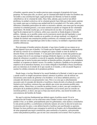 el hombre «querrá» poner los medios precisos para conseguir el propósito de la paz
perpetua. No basta para ello, en efecto, que la voluntad individual de todos los hombres sea
favorable a una constitución legal, según principios de libertad; no basta la unidad
«distributiva» de la voluntad de todos. Hace falta, además, para resolver tan difícil
problema, la unidad «colectiva» de la voluntad general; hace falta que todos juntos quieran
ese estado, para que se instituya una unidad total de la sociedad civil. Por tanto, sobre las
diferentes voluntades particulares de todos es necesario, además, una causa que las una para
constituir la voluntad general, y esa causa unitaria no puede ser ninguna de las voluntades
particulares. De donde resulta que, en la realización de esa idea -en la práctica-, el estado
legal ha de empezar por la violencia, sobre cuya coacción se funda después el derecho
público. Además, no es posible contar con la conciencia moral más del legislador y creer
que éste, después de haber reunido en un pueblo a la salvaje multitud, va a dejarle el
cuidado de instituir una constitución jurídica conforme a la voluntad común. Todo esto nos
permite vaticinar con seguridad que entre la idea o teoría y la realidad o experiencia habrá
notables diferencias.
Pero prosigue el hombre práctico diciendo: el que tiene el poder en sus manos no se
dejará imponer leyes por el pueblo. Un Estado que ha llegado a establecerse independiente
de toda ley exterior no se someterá a ningún juez ajeno cuando se trate de definir su
derecho frente a los demás Estados. Y si una parte del mundo se siente más poderosa que
otra, aunque ésta no le sea enemiga ni oponga obstáculo alguno a su vida, la primera no
dejará de robustecer su poderío a costa de la segunda, dominándola o expoliándola. Todos
los planes que la teoría invente para instituir un derecho político, de gentes o de ciudadanía
mundial, se evaporan en ideales vacuos. En cambio, la práctica, fundada en los principios
empíricos de la naturaleza humana, no se siente rebajada ni humillada si busca enseñanzas
para sus máximas en el estudio de lo que sucede en el mundo, y sólo así puede llegarse a
asentar los sólidos cimientos de la prudencia política.
Desde luego, si no hay libertad ni ley moral fundada en la libertad; si todo lo que ocurre
y puede ocurrir es simple mecanismo natural, entonces la política -arte de utilizar ese
mecanismo como medio de gobernar a los hombres- es la única sabiduría práctica, y el
concepto del derecho es un pensamiento vano. Pero si se cree que es absolutamente
necesario unir el concepto del derecho a la política y hasta elevarlo a la altura de condición
limitativa de la política, entonces hay que admitir que existe una armonía posible entre
ambas esferas. Ahora bien; yo concibo un político moral, es decir, uno que considere los
principios de la prudencia política como compatibles con la moral; pero no concibo un
moralista político, es decir, uno que se forje una moral ad hoc, una moral favorable a las
conveniencias del hombre de Estado.
He aquí la máxima fundamental que deberá seguir el político moral: Si en la
constitución del Estado o en las relaciones entre Estados existen vicios que no se han
podido evitar, es un deber, principalmente para los gobernantes, estar atentos a remediarlos
lo más pronto posible y a conformarse al derecho natural, tal como la idea de la razón nos
lo presenta ante los ojos; y esto deberá hacerlo el político aun sacrificando su egoísmo.
Romper los lazos políticos que consagran la unión de un Estado o de la Humanidad antes
de tener preparada una mejor constitución, para sustituirla a la anterior, sería proceder
contra toda prudencia política, que en este caso concuerda con la moral. Pero es preciso,
 