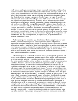 por lo menos, que los gobernantes tengan siempre presente la máxima que justifica y hace
necesaria la referida alteración. El Gobierno debe irse acercando lo más que pueda a su fin
último, que es la mejor constitución, según leyes jurídicas. Esto puede y debe exigirse de la
política. Un Estado puede regirse ya como república, aun cuando la constitución vigente
siga siendo despótica, hasta que poco a poco el pueblo llegue a ser capaz de sentir la
influencia de la mera idea de autoridad legal -como si ésta tuviese fuerza física- y sea apto
para legislarse a sí propio, fundando sus leyes en la idea del derecho. Si un movimiento
revolucionario, provocado por una mala constitución, consigue ilegalmente instaurar otra
más conforme con el derecho, ya no podrá ser permitido a nadie retrotraer al pueblo a la
constitución anterior; sin embargo, mientras la primera estaba vigente, era legítimo aplicar
a los que, por violencia o por astucia, perturbaban el orden las penas impuestas a los
rebeldes. En lo que se refiere a la relación con otras naciones, no puede pedirse a un Estado
que abandone su constitución, aunque sea despótica -la cual, sin duda, es la más fuerte para
luchar contra enemigos exteriores-, mientras le amenace el peligro de ser conquistado por
otros Estados. Así, pues, queda permitido, en algunos casos, el aplazamiento de las
reformas hasta mejor ocasión.
Puede suceder que los moralistas, que, al realizar sus ideales, se equivocan y se hacen
déspotas, cometan numerosos pecados contra la prudencia política, adoptando o
defendiendo medidas de gobierno precipitadas; la experiencia, rectificando estos agravios a
la Naturaleza, acudirá a encarrilarlos por el buen camino. Pero, en cambio, los políticos que
construyen una moral para disculpar los principios de gobierno más contrarios al derecho,
los políticos que sostienen que la naturaleza humana no es capaz de realizar el bien
prescrito por la idea de la razón, son los que, en realidad, perpetúan la injuria a la justicia y
hacen imposible toda mejora y progreso.
Estos hábiles políticos se ufanan de poseer una ciencia práctica; pero lo que tienen es la
técnica de los negocios y, disponiendo del poder que por ahora domina, están dispuestos a
no olvidar su propio provecho y a sacrificar al pueblo, y, si es posible, al mundo entero.
Son como verdaderos juristas -juristas de oficio, no legisladores- cuando se ven ascendidos
a políticos. No siendo su misión la de meditar sobre legislación, sino la de cumplir los
mandatos actuales de la ley, toda constitución vigente les parece perfecta; y si ésta es
cambiada en las altas esferas de la corte, el nuevo estatuto les parece el mejor del mundo;
todo marcha según el orden mecánico pertinente al caso. Pero si esa adaptabilidad a todas
las circunstancias les inspira la vanidosa pretensión de poder juzgar los principios jurídicos
de una constitución política en general, según el concepto del derecho -a priori, pues, y no
por experiencia-; si se precian de conocer a los hombres -cosa que no es de extrañar, ya que
tratan a diario con muchos-, no conociendo empero «al hombre» ni sabiendo de lo que es
capaz, pues tal conocimiento exige una profunda observación antropológica; si, provistos
de esos pobres conceptos se acercan al derecho político y de gentes para estudiar lo que la
razón prescribe, haránlo de seguro con su menguado espíritu leguleyesco, siguiendo su
habitual proceder -el de un mecanismo de leyes coactivas y despóticas-. Lejos de esto, los
conceptos de la razón exigen una potestad legal, fundada en los principios de la libertad,
únicos capaces de instituir una constitución jurídica conforme a derecho. El hábil político
cree poder resolver el problema de una buena constitución dejando a un lado la idea,
apelando a la experiencia y viendo cómo estaban dispuestas las constituciones que hasta
hoy se han mantenido mejor, aunque la mayor parte eran o son contrarias al derecho. Los
 