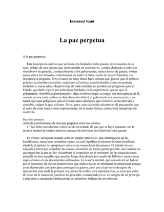 Inmanuel Kant
La paz perpetua
A la paz perpetua
Esta inscripción satírica que un hostelero holandés había puesto en la muestra de su
casa, debajo de una pintura que representaba un cementerio, ¿estaba dedicada a todos los
«hombres» en general, o especialmente a los gobernantes, nunca hartos de guerra, o bien
quizá sólo a los filósofos, entretenidos en soñar el dulce sueño de la paz? Quédese sin
respuesta la pregunta. Pero el autor de estas líneas hace constar que, puesto que el político
práctico acostumbra desdeñar, orgulloso, al teórico, considerándole como un pedante
inofensivo, cuyas ideas, desprovistas de toda realidad, no pueden ser peligrosas para el
Estado, que debe regirse por principios fundados en la experiencia; puesto que el
gobernante, «hombre experimentado», deja al teórico jugar su juego, sin preocuparse de él,
cuando ocurra entre ambos un disentimiento deberá el gobernante ser consecuente y no
temer que sean peligrosas para el Estado unas opiniones que el teórico se ha atrevido a
concebir, valgan lo que valieren. Sirva, pues, esta «cláusula salvatoria» de precaución que,
el autor de estas líneas toma expresamente, en la mejor forma, contra toda interpretación
malévola.
Sección primera
Artículos preliminares de una paz perpetua entre los estados
1.º No debe considerarse como válido un tratado de paz que se haya ajustado con la
reserva mental de ciertos motivos capaces de provocar en el porvenir otra guerra.
En efecto: semejante tratado sería un simple armisticio, una interrupción de las
hostilidades, nunca una verdadera «paz», la cual significa el término de toda hostilidad;
añadirle el epíteto de «perpetua» sería ya un sospechoso pleonasmo. El tratado de paz
aniquila y borra por completo las causas existentes de futura guerra posible, aun cuando los
que negocian la paz no las vislumbren ni sospechen en el momento de las negociaciones;
aniquila incluso aquellas que puedan luego descubrirse por medio de hábiles y penetrantes
inquisiciones en los documentos archivados. La reserva mental, que consiste en no hablar
por el momento de ciertas pretensiones que ambos países se abstienen de mencionar porque
están demasiado cansados para proseguir la guerra, pero con el perverso designio de
aprovechar más tarde la primera coyuntura favorable para reproducirlas, es cosa que entra
de lleno en el casuismo jesuítico; tal proceder, considerado en sí, es indigno de un príncipe,
y prestarse a semejantes deducciones es asimismo indigno de un ministro.
 