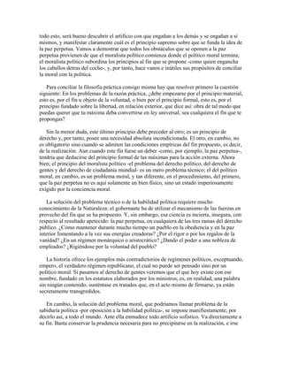 todo esto, será bueno descubrir el artificio con que engañan a los demás y se engañan a sí
mismos, y manifestar claramente cuál es el principio supremo sobre que se funda la idea de
la paz perpetua. Vamos a demostrar que todos los obstáculos que se oponen a la paz
perpetua provienen de que el moralista político comienza donde el político moral termina;
el moralista político subordina los principios al fin que se propone -como quien engancha
los caballos detras del coche-, y, por tanto, hace vanos e inútiles sus propósitos de conciliar
la moral con la política.
Para conciliar la filosofía práctica consigo misma hay que resolver primero la cuestión
siguiente: En los problemas de la razón práctica, ¿debe empezarse por el principio material,
esto es, por el fin u objeto de la voluntad, o bien por el principio formal, esto es, por el
principio fundado sobre la libertad, en relación exterior, que dice así: obra de tal modo que
puedas querer que tu máxima deba convertirse en ley universal, sea cualquiera el fin que te
propongas?
Sin la menor duda, este último principio debe preceder al otro; es un principio de
derecho y, por tanto, posee una necesidad absoluta incondicionada. El otro, en cambio, no
es obligatorio sino cuando se admiten las condiciones empíricas del fin propuesto, es decir,
de la realización. Aun cuando este fin fuese un deber -como, por ejemplo, la paz perpetua-,
tendría que deducirse del principio formal de las máximas para la acción externa. Ahora
bien; el principio del moralista político -el problema del derecho político, del derecho de
gentes y del derecho de ciudadanía mundial- es un mero problema técnico; el del político
moral, en cambio, es un problema moral, y tan diferente, en el procedimiento, del primero,
que la paz perpetua no es aquí solamente un bien físico, sino un estado imperiosamente
exigido por la conciencia moral.
La solución del problema técnico o de la habilidad política requiere mucho
conocimiento de la Naturaleza: el gobernante ha de utilizar el mecanismo de las fuerzas en
provecho del fin que se ha propuesto. Y, sin embargo, esa ciencia es incierta, insegura, con
respecto al resultado apetecido: la paz perpetua, en cualquiera de las tres ramas del derecho
público. ¿Cómo mantener durante mucho tiempo un pueblo en la obediencia y en la paz
interior fomentando a la vez sus energías creadoras? ¿Por el rigor o por los regalos de la
vanidad? ¿En un régimen monárquico o aristocrático? ¿Dando el poder a una nobleza de
empleados? ¿Rigiéndose por la voluntad del pueblo?
La historia ofrece los ejemplos más contradictorios de regímenes políticos, exceptuando,
empero, el verdadero régimen republicano, el cual no puede ser pensado sino por un
político moral. Si pasamos al derecho de gentes veremos que el que hoy existe con ese
nombre, fundado en los estatutos elaborados por los ministros, es, en realidad, una palabra
sin ningún contenido; susténtase en tratados que, en el acto mismo de firmarse, ya están
secretamente transgredidos.
En cambio, la solución del problema moral, que podríamos llamar problema de la
sabiduría política -por oposición a la habilidad política-, se impone manifiestamente, por
decirlo así, a todo el mundo. Ante ella enmudece todo artificio sofístico. Va directamente a
su fin. Basta conservar la prudencia necesaria para no precipitarse en la realización, e irse
 
