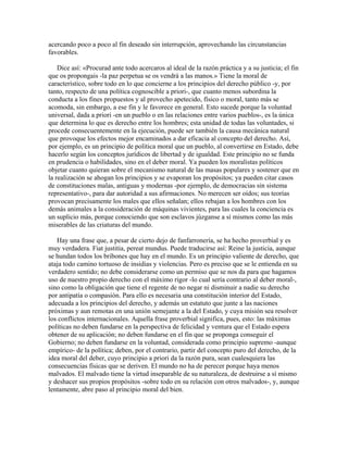 acercando poco a poco al fin deseado sin interrupción, aprovechando las circunstancias
favorables.
Dice así: «Procurad ante todo acercaros al ideal de la razón práctica y a su justicia; el fin
que os propongais -la paz perpetua se os vendrá a las manos.» Tiene la moral de
característico, sobre todo en lo que concierne a los principios del derecho público -y, por
tanto, respecto de una política cognoscible a priori-, que cuanto menos subordina la
conducta a los fines propuestos y al provecho apetecido, físico o moral, tanto más se
acomoda, sin embargo, a ese fin y le favorece en general. Esto sucede porque la voluntad
universal, dada a priori -en un pueblo o en las relaciones entre varios pueblos-, es la única
que determina lo que es derecho entre los hombres; esta unidad de todas las voluntades, si
procede consecuentemente en la ejecución, puede ser también la causa mecánica natural
que provoque los efectos mejor encaminados a dar eficacia al concepto del derecho. Así,
por ejemplo, es un principio de política moral que un pueblo, al convertirse en Estado, debe
hacerlo según los conceptos jurídicos de libertad y de igualdad. Este principio no se funda
en prudencia o habilidades, sino en el deber moral. Ya pueden los moralistas políticos
objetar cuanto quieran sobre el mecanismo natural de las masas populares y sostener que en
la realización se ahogan los principios y se evaporan los propósitos; ya pueden citar casos
de constituciones malas, antiguas y modernas -por ejemplo, de democracias sin sistema
representativo-, para dar autoridad a sus afirmaciones. No merecen ser oídos; sus teorías
provocan precisamente los males que ellos señalan; ellos rebajan a los hombres con los
demás animales a la consideración de máquinas vivientes, para las cuales la conciencia es
un suplicio más, porque conociendo que son esclavos júzganse a sí mismos como las más
miserables de las criaturas del mundo.
Hay una frase que, a pesar de cierto dejo de fanfarronería, se ha hecho proverbial y es
muy verdadera. Fiat justitia, pereat mundus. Puede traducirse así: Reine la justicia, aunque
se hundan todos los bribones que hay en el mundo. Es un principio valiente de derecho, que
ataja todo camino tortuoso de insidias y violencias. Pero es preciso que se le entienda en su
verdadero sentido; no debe considerarse como un permiso que se nos da para que hagamos
uso de nuestro propio derecho con el máximo rigor -lo cual sería contrario al deber moral-,
sino como la obligación que tiene el regente de no negar ni disminuir a nadie su derecho
por antipatía o compasión. Para ello es necesaria una constitución interior del Estado,
adecuada a los principios del derecho, y además un estatuto que junte a las naciones
próximas y aun remotas en una unión semejante a la del Estado, y cuya misión sea resolver
los conflictos internacionales. Aquella frase proverbial significa, pues, esto: las máximas
políticas no deben fundarse en la perspectiva de felicidad y ventura que el Estado espera
obtener de su aplicación; no deben fundarse en el fin que se proponga conseguir el
Gobierno; no deben fundarse en la voluntad, considerada como principio supremo -aunque
empírico- de la política; deben, por el contrario, partir del concepto puro del derecho, de la
idea moral del deber, cuyo principio a priori da la razón pura, sean cualesquiera las
consecuencias físicas que se deriven. El mundo no ha de perecer porque haya menos
malvados. El malvado tiene la virtud inseparable de su naturaleza, de destruirse a sí mismo
y deshacer sus propios propósitos -sobre todo en su relación con otros malvados-, y, aunque
lentamente, abre paso al principio moral del bien.
 