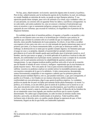 No hay, pues, objetivamente -en la teoría- oposición alguna entre la moral y la política.
Pero la hay, subjetivamente, por la inclinación egoísta de los hombres, la cual, sin embargo,
no siendo fundada en máximas de razón, no puede en rigor llamarse práctica. Y esa
oposición puede durar siempre, pues sirve de estímulo a la virtud, cuyo verdadero valor, en
el caso presente, no consiste sólo en aguantar firme los daños y sacrificios consiguientes -tu
ne cede malis, sed contra audentior ito, sino en conocer y dominar el mal principio que
mora en nosotros y que es sumamente peligroso, porque nos engaña y traiciona con el
espejuelo de esos sofismas, que excusan la violencia y la ilegalidad con el pretexto de las
flaquezas humanas.
En realidad, puede decir el moralista político: el regente y el pueblo o un pueblo y otro
pueblo no son injustos unos con otros si se hostilizan por violencia o por astucia; la
injusticia que cometen la cometen sólo en el sentido de que no respetan el concepto del
derecho, único posible fundamento de la paz perpetua. En efecto; el uno falta a su deber
con respecto al otro; pero este otro a su vez está animado de iguales intenciones para con el
primero; por tanto, si se hacen mutuamente daño, es justo que se destruyan ambos. Sin
embargo, la destrucción no es tanta que no queden siempre algunos, los bastantes para que
el juego no cese y se perpetúe, dejando a la posteridad un ejemplo instructivo. La
providencia en el curso del mundo queda aquí justificada; pues el principio moral es, en el
hombre, una luz que nunca se apaga, y la razón aplicada en la práctica a realizar la idea del
derecho, de conformidad con el principio moral, aumenta sin cesar a compás de la creciente
cultura, con lo cual aumenta asimismo la culpabilidad de quienes cometen esas
transgresiones. Lo que ninguna teodicea podría justificar sería sólo el acto de la creación
que ha llenado el mundo de seres viciosos y malignos -suponiendo que la raza humana no
pueda mejorar nunca-. Pero este punto de vista es para nosotros demasiado elevado y
sublime: nosotros no podemos explicar en sentido teórico la insondable potencia suprema
con nuestros conceptos de lo que es la sabiduría. A tales consecuencias, desesperadas,
somos forzosamente compelidos si nos negamos a admitir que los primeros puros del
derecho poseen realidad objetiva; esto es, que pueden realizarse, y que, por consiguiente, el
pueblo en el Estado, y los Estados en sus mutuas relaciones deben conducirse de
conformidad con esos principios, diga lo que quiera la política empírica. La verdadera
política no puede dar un paso sin haber previamente hecho pleito homenaje a la moral. La
política, en sí misma, es un arte difícil; pero la unión de la política con la moral no es un
arte, pues tan pronto como entre ambas surge una discrepancia, que la política no puede
resolver, viene la moral y zanja la cuestión, cortando el nudo. El derecho de los hombres ha
de ser mantenido como cosa sagrada, por muchos sacrificios que le cueste al poder
denominador. No caben aquí componendas; no cabe inventar un término medio entre
derecho y provecho, un derecho condicionado en la práctica. Toda la política debe
inclinarse ante el derecho; pero, en cambio, puede abrigar la esperanza de que, si bien
lentamente, llegará un día en que brille con inalterable esplendor.
- II -
De la armonía entre la política y la moral, según el concepto trascendental del derecho
público
 