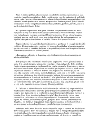 Si en el derecho público, tal como suelen concebirlo los juristas, prescindimos de toda
«materia» -las diferentes relaciones dadas empíricamente entre los individuos de un Estado
o entre varios Estados-, sólo nos quedará la «forma de la publicidad», cuya posibilidad está
contenida en toda pretensión de derecho. Sin publicidad no habría justicia, pues la justicia
no se concibe oculta, sino públicamente manifiesta; ni habría, por tanto, derecho, que es lo
que la justicia distribuye y define.
La capacidad de publicarse debe, pues, residir en toda pretensión de derecho. Ahora
bien; como es muy fácil darse cuenta de si esa capacidad de publicarse reside o no en un
caso particular, esto es, si es o no compatible con las máximas del que intenta la acción,
resulta de aquí que puede servir como un criterio a priori de dar razón para conocer en
seguida, como por un experimento, la verdad o falsedad de la pretensión citada.
Si prescindimos, pues, de todo el contenido empírico que hay en el concepto del derecho
político y del derecho de gentes -como es, por ejemplo, la maldad de la humana naturaleza
que hace necesaria la coacción-, hallamos la proposición siguiente, que bien puede llamarse
«fórmula trascendental» del derecho público:
«Las acciones referentes al derecho de otros hombres son injustas, si su máxima no
admite publicidad.»
Este principio debe considerarse no sólo como un principio «ético», perteneciente a la
teoría de la virtud, sino como un principio «jurídico», relativo al derecho de los hombres.
En efecto; una maxima que no puedo manifestar en alta voz, que ha de permanecer secreta,
so pena de hacer fracasar mi propósito; una máxima que no puedo reconocer públicamente
sin provocar en el acto la oposición de todos a mi proyecto; una máxima que, de ser
conocida, suscitaría contra mí una enemistad necesaria y universal y, por tanto, cognoscible
a priori; una máxima que tiene tales consecuencias las tiene forzosamente porque encierra
una amenaza injusta al derecho de los demás. El principio citado es, además, simplemente
«negativo»; es decir, que sólo sirve para conocer lo que «no es justo» con respecto a otros.
Es, como los axiomas, cierto, pero indemostrable, y además muy sencillo de aplicar, como
se verá en los siguientes ejemplos tomados del derecho público.
1.º En lo que se refiere al derecho político interior -jus civitatis-, hay un problema que
muchos consideran difícil de resolver y que el principio trascendental de la publicidad
resuelve muy fácilmente: ¿es la revolución un medio legítimo para librarse un pueblo de la
opresión de un tirano non titulo, sed exercitio talis?-. Los derechos del pueblo yacen
escarnecidos, y al tirano no se le hace ninguna injusticia destronándole; no cabe duda
alguna. No obstante, es altamente ilegítimo, por parte de los súbditos, el reivindicar su
derecho de esa manera, y no pueden en modo alguno quejarse de la injusticia recibida si
son vencidos en la demanda y obligados a cumplir las penas consiguientes.
Sobre este punto puede discutirse mucho si se quiere zanjar la cuestión por medio de una
deducción dogmática de los fundamentos de derecho. Pero el principio trascendental de la
publicidad del derecho público puede ahorrarnos toda discusion. Según este principio,
pregúntese el pueblo mismo, antes de cerrar el contrato social, si se atreve a manifestar
 