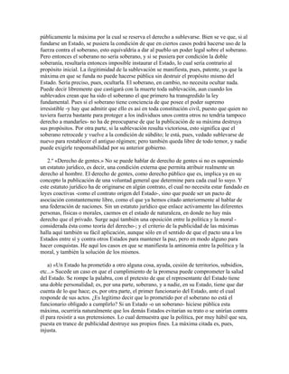 públicamente la máxima por la cual se reserva el derecho a sublevarse. Bien se ve que, si al
fundarse un Estado, se pusiera la condición de que en ciertos casos podrá hacerse uso de la
fuerza contra el soberano, esto equivaldría a dar al pueblo un poder legal sobre el soberano.
Pero entonces el soberano no sería soberano, y si se pusiera por condición la doble
soberanía, resultaría entonces imposible instaurar el Estado, lo cual sería contrario al
propósito inicial. La ilegitimidad de la sublevación se manifiesta, pues, patente, ya que la
máxima en que se funda no puede hacerse pública sin destruir el propósito mismo del
Estado. Sería preciso, pues, ocultarla. El soberano, en cambio, no necesita ocultar nada.
Puede decir libremente que castigará con la muerte toda sublevación, aun cuando los
sublevados crean que ha sido el soberano el que primero ha transgredido la ley
fundamental. Pues si el soberano tiene conciencia de que posee el poder supremo
irresistible -y hay que admitir que ello es así en toda constitución civil, puesto que quien no
tuviera fuerza bastante para proteger a los individuos unos contra otros no tendría tampoco
derecho a mandarles- no ha de preocuparse de que la publicación de su máxima destruya
sus propósitos. Por otra parte, si la sublevación resulta victoriosa, esto significa que el
soberano retrocede y vuelve a la condición de súbdito; le está, pues, vedado sublevarse de
nuevo para restablecer el antiguo régimen; pero también queda libre de todo temor, y nadie
puede exigirle responsabilidad por su anterior gobierno.
2.º «Derecho de gentes.» No se puede hablar de derecho de gentes si no es suponiendo
un estatuto jurídico, es decir, una condición externa que permita atribuir realmente un
derecho al hombre. El derecho de gentes, como derecho público que es, implica ya en su
concepto la publicación de una voluntad general que determine para cada cual lo suyo. Y
este estatuto jurídico ha de originarse en algún contrato, el cual no necesita estar fundado en
leyes coactivas -como el contrato origen del Estado-, sino que puede ser un pacto de
asociación constantemente libre, como el que ya hemos citado anteriormente al hablar de
una federación de naciones. Sin un estatuto jurídico que enlace activamente las diferentes
personas, físicas o morales, caemos en el estado de naturaleza, en donde no hay más
derecho que el privado. Surge aquí también una oposición entre la política y la moral -
considerada ésta como teoría del derecho-; y el criterio de la publicidad de las máximas
halla aquí también su fácil aplicación, aunque sólo en el sentido de que el pacto una a los
Estados entre sí y contra otros Estados para mantener la paz, pero en modo alguno para
hacer conquistas. He aquí los casos en que se manifiesta la antinomia entre la política y la
moral, y también la solución de los mismos.
a) «Un Estado ha prometido a otro alguna cosa, ayuda, cesión de territorios, subsidios,
etc...» Sucede un caso en que el cumplimiento de la promesa puede comprometer la salud
del Estado. Se rompe la palabra, con el pretexto de que el representante del Estado tiene
una doble personalidad; es, por una parte, soberano, y a nadie, en su Estado, tiene que dar
cuenta de lo que hace; es, por otra parte, el primer funcionario del Estado, ante el cual
responde de sus actos. ¿Es legítimo decir que lo prometido por el soberano no está el
funcionario obligado a cumplirlo? Si un Estado -o un soberano- hiciese pública esta
máxima, ocurriría naturalmente que los demás Estados evitarían su trato o se unirían contra
él para resistir a sus pretensiones. Lo cual demuestra que la política, por muy hábil que sea,
puesta en trance de publicidad destruye sus propios fines. La máxima citada es, pues,
injusta.
 