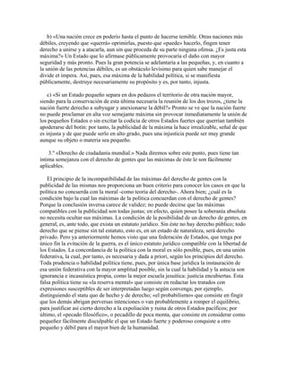 b) «Una nación crece en poderío hasta el punto de hacerse temible. Otras naciones más
débiles, creyendo que «querrá» oprimirlas, puesto que «puede» hacerlo, fingen tener
derecho a unirse y a atacarla, aun sin que proceda de su parte ninguna ofensa. ¿Es justa esta
máxima?» Un Estado que lo afirmase públicamente provocaría el daño con mayor
seguridad y más pronto. Pues la gran potencia se adelantaría a las pequeñas, y, en cuanto a
la unión de las potencias débiles, es un obstáculo levísimo para quien sabe manejar el
divide et impera. Así, pues, esa máxima de la habilidad política, si se manifiesta
públicamente, destruye necesariamente su propósito y es, por tanto, injusta.
c) «Si un Estado pequeño separa en dos pedazos el territorio de otra nación mayor,
siendo para la conservación de esta última necesaria la reunión de los dos trozos, ¿tiene la
nación fuerte derecho a subyugar y anexionarse la débil?» Pronto se ve que la nación fuerte
no puede proclamar en alta voz semejante máxima sin provocar inmediatamente la unión de
los pequeños Estados o sin excitar la codicia de otros Estados fuertes que querrían también
apoderarse del botín: por tanto, la publicidad de la máxima la hace irrealizable, señal de que
es injusta y de que puede serlo en alto grado, pues una injusticia puede ser muy grande
aunque su objeto o materia sea pequeño.
3.º «Derecho de ciudadanía mundial.» Nada diremos sobre este punto, pues tiene tan
íntima semejanza con el derecho de gentes que las máximas de éste le son fácilmente
aplicables.
El principio de la incompatibilidad de las máximas del derecho de gentes con la
publicidad de las mismas nos proporciona un buen criterio para conocer los casos en que la
política no concuerda con la moral -como teoría del derecho-. Ahora bien; ¿cuál es la
condición bajo la cual las máximas de la política concuerdan con el derecho de gentes?
Porque la conclusión inversa carece de validez; no puede decirse que las máximas
compatibles con la publicidad son todas justas; en efecto, quien posee la soberanía absoluta
no necesita ocultar sus máximas. La condición de la posibilidad de un derecho de gentes, en
general, es, ante todo, que exista un estatuto jurídico. Sin éste no hay derecho público; todo
derecho que se piense sin tal estatuto, esto es, en un estado de naturaleza, será derecho
privado. Pero ya anteriormente hemos visto que una federación de Estados, que tenga por
único fin la evitación de la guerra, es el único estatuto jurídico compatible con la libertad de
los Estados. La concordancia de la política con la moral es sólo posible, pues, en una unión
federativa, la cual, por tanto, es necesaria y dada a priori, según los principios del derecho.
Toda prudencia o habilidad política tiene, pues, por única base jurídica la instauración de
esa unión federativa con la mayor amplitud posible, sin la cual la habilidad y la astucia son
ignorancia e incasuística propia, como la mejor escuela jesuítica: justicia encubiertas. Esta
falsa política tiene su «la reserva mental» que consiste en redactar los tratados con
expresiones susceptibles de ser interpretadas luego según convenga; por ejemplo,
distinguiendo el statu quo de hecho y de derecho; «el probabilismo» que consiste en fingir
que los demás abrigan perversas intenciones o van probablemente a romper el equilibrio,
para justificar así cierto derecho a la expoliación y ruina de otros Estados pacíficos; por
último, el «pecado filosófico», o pecadillo de poca monta, que consiste en considerar como
pequeñez fácilmente disculpable el que un Estado fuerte y poderoso conquiste a otro
pequeño y débil para el mayor bien de la humanidad.
 