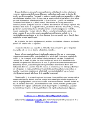 Excusa de tal proceder suele buscarse en la doble actitud que la política adopta con
respecto a las dos ramas de la moral. El amor a los hombres y el respeto al derecho del
hombre son deberes ambos. Pero aquél es un deber condicionado; éste, en cambio, es deber
incondicionado, absoluto. Antes de entregarse al suave sentimiento de la benevolencia hay
que estar seguro de no haber transgredido el ajeno derecho. La política se armoniza
fácilmente con la moral en el primer sentido, en el sentido de Ética y benevolencia
universal, pues no le importa sacrificar el derecho del hombre en aras de algo superior. Pero
tratándose de la moral en el segundo sentido, en el sentido de teoría del derecho, la política,
que debiera inclinarse respetuosa ante ella, prefiere no meterse en pactos y contratos,
negarle toda realidad y reducir todos los deberes a simples actos de benevolencia. Esta
astuta conducta de una política tenebrosa quedaría completamente anulada por la
publicidad de sus máximas si se atreviera al mismo tiempo a permitir que el filósofo diera
también las suyas a la publicidad.
En tal sentido, me atrevo a proponer otro principio trascendental afirmativo del derecho
público. Su fórmula sería la siguiente:
«Todas las máximas que necesiten la publicidad para conseguir lo que se proponen
concuerdan a la vez con el derecho y la política reunidos.»
Pues si sólo por medio de la publicidad pueden alcanzar el fin que se proponen es
porque concuerdan con el fin general del público: la felicidad; el problema propio de la
política es ése: conseguir la felicidad del público, conseguir que todo el mundo esté
contento con su suerte. Si, pues, ese fin se consigue por medio de la publicidad de las
máximas, disipando toda desconfianza en ellas, es que estas máximas armonizan con el
derecho del público, que constituye la única posible base para la unión de los fines
particulares de todos. Dejemos para otra ocasión el desarrollo de este principio; obsérvese
tan sólo que es, en efecto, una fórmula trascendental, puesto que hemos prescindido de
todas las condiciones empíricas de la felicidad, como materia de la ley, y nos hemos
referido exclusivamente a la forma de la legalidad en general.
Si es un deber, y al mismo tiempo una esperanza, el que contribuyamos todos a realizar
un estado de derecho público universal, aunque sólo sea en aproximación progresiva, la
idea de la «paz perpetua», que se deduce de los hasta hoy falsamente llamados tratados de
paz -en realidad, armisticios-, no es una fantasía vana, sino un problema que hay que ir
resolviendo poco a poco, acercándonos con la mayor rapidez al fin apetecido, ya que el
movimiento del progreso ha de ser, en lo futuro, más rápido y eficaz que en el pasado.
_____________________________________
Facilitado por la Biblioteca Virtual Miguel de Cervantes
Súmese como voluntario o donante , para promover el crecimiento y la difusión de la
Biblioteca Virtual Universal.
 