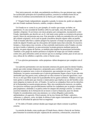 Este juicio parecerá, sin duda, una pedantería escolástica a los que piensan que, según
los esclarecidos principios de la prudencia política, consiste la verdadera honra de un
Estado en el continuo acrecentamiento de su fuerza, por cualquier medio que sea.
2.º Ningún Estado independiente -pequeño o grande, lo mismo da- podrá ser adquirido
por otro Estado mediante herencia, cambio, compra o donación...
Un Estado no es -como lo es, por ejemplo, el «suelo» que ocupa- un haber, un
patrimonio. Es una sociedad de hombres sobre la cual nadie, sino ella misma, puede
mandar y disponer. Es un tronco con raíces propias; por consiguiente, incorporarlo a otro
Estado, injertándolo, por decirlo así, en él, vale tanto como anular su existencia de persona
moral y hacer de esta persona una cosa. Este proceder se halla en contradicción con la idea
del contrato originario, sin la cual no puede concebirse derecho alguno sobre un pueblo.
Todo el mundo sabe bien a cuántos peligros ha expuesto a Europa ese prejuicio acerca del
modo de adquirir Estados que las otras partes del mundo nunca han conocido. En nuestros
tiempos, y hasta época muy reciente, se han contraído matrimonios entre Estados; era éste
un nuevo medio o industria, ya para acrecentar la propia potencia mediante pactos de
familia, sin gasto alguno de fuerzas, ya también para ampliar las posesiones territoriales.
También a este grupo de medios pertenece el alquiler de tropas que un Estado contrata
contra otro, para utilizarlas contra un tercero que no es enemigo común; pues en tal caso se
usa y abusa de los súbditos a capricho, como si fueran cosas.
3.º Los ejércitos permanentes -miles perpetuus- deben desaparecer por completo con el
tiempo.
Los ejércitos permanentes son una incesante amenaza de guerra para los demás Estados,
puesto que están siempre dispuestos y preparados para combatir. Los diferentes Estados se
empeñan en superarse unos a otros en armamentos, que aumentan sin cesar. Y como,
finalmente, los gastos ocasionados por el ejército permanente llegan a hacer la paz aún más
intolerable que una guerra corta, acaban por ser ellos mismos la causa de agresiones, cuyo
fin no es otro que librar al país de la pesadumbre de los gastos militares. Añádase a esto que
tener gentes a sueldo para que mueran o maten parece que implica un uso del hombre como
mera máquina en manos de otro -el Estado-; lo cual no se compadece bien con los derechos
de la Humanidad en nuestra propia persona. Muy otra consideración merecen, en cambio,
los ejercicios militares que periódicamente realizan los ciudadanos por su propia voluntad,
para prepararse a defender a su patria contra los ataques del enemigo exterior. Lo mismo
ocurriría tratándose de la formación de un tesoro o reserva financiera; pues los demás
Estados lo considerarían como una amenaza y se verían obligados a prevenirla,
adelantándose a la agresión. Efectivamente; de las tres formas del Poder: «ejército»,
«alianzas» y «dinero», sería, sin duda, la última el más seguro instrumento de guerra si no
fuera por la dificultad de apreciar bien su magnitud.
4.º No debe el Estado contraer deudas que tengan por objeto sostener su política
exterior.
La emisión de deuda, como ayuda que el Estado busca, dentro o fuera de sus límites,
para fomentar la economía del país -reparación de carreteras, colonización, creación de
 