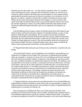 depósitos para los años malos, etc...- no tiene nada de sospechoso. Pero si se considera
como instrumento de acción y reacción entre las potencias, entonces se convierte en un
sistema de crédito compuesto de deudas que van aumentando sin cesar, aunque siempre
garantizadas de momento -puesto que no todos los acreedores van a reclamar a la vez el
pago de sus créditos-, ingeniosa invención de un pueblo comerciante en nuestro siglo;
fúndase de esta suerte una potencia financiera muy peligrosa, un tesoro de guerra que
supera al de todos los demás Estados juntos y que no puede agotarse nunca, como no sea
por una baja rapida de los valores -los cuales pueden mantenerse altos durante mucho
tiempo por medio del fomento del tráfico, que a su vez repercute en la industria y la
riqueza-.
Esta facilidad para hacer la guerra, unida a la inclinación que hacia ella sienten los que
tienen la fuerza, inclinación que parece ingénita a la naturaleza humana, es, pues, el más
poderoso obstáculo para la paz perpetua. Por eso es tanto más necesario un artículo
preliminar que prohiba la emisión de deuda para tales fines, porque además la bancarrota
del Estado, que inevitablemente ha de llegar, complicaría en la catástrofe a muchos otros
Estados, sin culpa alguna por su parte, y esto seria una pública lesión de los intereses de
estos últimos Estados. Por tanto, los demás Estados tienen, por lo menos, el derecho de
aliarse contra el que proceda en tal forma y con tales pretensiones.
5.º Ningún Estado debe inmiscuirse por la fuerza en la constitución y el gobierno de otro
Estado.
¿Con qué derecho lo haría? ¿Acaso fundándose en el escándalo y mal ejemplo que un
Estado da a los súbditos de otro Estado? Pero, para éstos, el espectáculo de los grandes
males que un pueblo se ocasiona a sí mismo por vivir en el desprecio de la ley es más bien
útil como advertencia ejemplar; además, en general, el mal ejemplo que una persona libre
da a otra -scandalum acceptum- no implica lesión alguna de esta última. Sin embargo, no es
esto aplicable al caso de que un Estado, a consecuencia de interiores disensiones, se divida
en dos partes, cada una de las cuales represente un Estado particular, con la pretensión de
ser el todo; porque entonces, si un Estado exterior presta su ayuda a una de las dos partes,
no puede esto considerarse como una intromisión en la constitución de la otra -pues ésta
entonces está en pura anarquía-. Sin embargo, mientras esa interior división no sea
francamente manifiesta, la intromisión de las potencias extranjeras será siempre una
violación de los derechos de un pueblo libre, independiente, que lucha sólo en su
enfermedad interior. Inmiscuirse en sus pleitos domésticos sería un escándalo que pondría
en peligro la autonomía de todos los demás Estados.
6.º Ningún Estado que esté en guerra con otro debe permitirse el uso de hostilidades que
imposibiliten la recíproca confianza en la paz futura; tales son, por ejemplo, el empleo en el
Estado enemigo de asesinos (percussores), envenenadores (venefici), el quebrantamiento de
capitulaciones, la excitación a la traición, etc.
Estas estratagemas son deshonrosas. Pues aun en plena guerra ha de haber cierta
confianza en la conciencia del enemigo. De lo contrario, no podría nunca ajustarse la paz, y
las hostilidades degenerarían en guerra de exterminio -bellum internecinum-. Es la guerra
un medio, por desgracia, necesario en el estado de naturaleza -en el cual no hay tribunal que
 