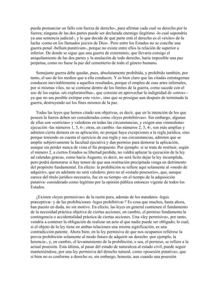 pueda pronunciar un fallo con fuerza de derecho-, para afirmar cada cual su derecho por la
fuerza; ninguna de las dos partes puede ser declarada enemigo ilegítimo -lo cual supondría
ya una sentencia judicial-, y lo que decide de qué parte está el derecho es el «éxito» de la
lucha -como en los llamados juicios de Dios-. Pero entre los Estados no se concibe una
guerra penal -bellum punitivum-, porque no existe entre ellos la relación de superior a
inferior. De donde se sigue que una guerra de exterminio, que llevaría consigo el
aniquilamiento de las dos partes y la anulación de todo derecho, haría imposible una paz
perpetua, como no fuese la paz del cementerio de todo el género humano.
Semejante guerra debe quedar, pues, absolutamente prohibida, y prohibido también, por
tanto, el uso de los medios que a ella conducen. Y es bien claro que las citadas estratagemas
conducen inevitablemente a aquellos resultados, porque el empleo de esas artes infernales,
por sí mismas viles, no se contiene dentro de los límites de la guerra, como sucede con el
uso de los espías -uti exploratoribus-, que consiste en aprovechar la indignidad de «otros» -
ya que no sea posible extirpar este vicio-, sino que se prosigue aun después de terminada la
guerra, destruyendo así los fines mismos de la paz.
Todas las leyes que hemos citado son objetivas, es decir, que en la intención de los que
poseen la fuerza deben ser consideradas como «leyes prohibitivas». Sin embargo, algunas
de ellas son «estrictas» y valederas en todas las circunstancias, y exigen una «inmediata»
ejecución -las números 1, 5, 6-; otras, en cambio -las números 2, 3, 4-, son más amplias y
admiten cierta demora en su aplicación, no porque haya excepciones a la regla jurídica, sino
porque teniendo en cuenta el ejercicio de esa regla y sus circunstancias, admiten que se
amplíe subjetivamente la facultad ejecutiva y dan permiso para demorar la aplicación,
aunque sin perder nunca de vista el fin propuesto. Por ejemplo: si se trata de restituir, según
el número 2, a ciertos Estados su libertad perdida, no valdrá aplazar la ejecución de la ley
ad calendas græcas, como hacía Augusto; es decir, no será lícito dejar la ley incumplida,
pero podrá demorarse si hay temor de que una restitución precipitada venga en detrimento
del propósito fundamental. En efecto: la prohibición se refiere aquí solamente al «modo de
adquirir», que en adelante no será valedero; pero no al «estado posesorio», que, aunque
carece del título jurídico necesario, fue en su tiempo -en el tiempo de la adquisición
putativa- considerado como legítimo por la opinión pública entonces vigente de todos los
Estados.
¿Existen «leyes permisivas» de la razón pura, además de los mandatos -leges
præceptivæ- y de las prohibiciones -leges prohibitivæ-? Es cosa que muchos, hasta ahora,
han puesto en duda, no sin motivo. En efecto, las leyes en general contienen el fundamento
de la necesidad práctica objetiva de ciertas acciones; en cambio, el permiso fundamenta la
contingencia o accidentalidad práctica de ciertas acciones. Una «ley permisiva», por tanto,
vendría a contener la obligación de realizar un acto al que nadie puede ser obligado; lo cual,
si el objeto de la ley tiene en ambas relaciones una misma significación, es una
contradicción patente. Ahora bien; en la ley permisiva de que nos ocupamos refiérese la
previa prohibición solamente al modo futuro de adquirir un derecho -por ejemplo, la
herencia-, y, en cambio, el levantamiento de la prohibición, o sea, el permiso, se refiere a la
actual posesión. Esta última, al pasar del estado de naturaleza al estado civil, puede seguir
manteniéndose, por una ley permisiva del derecho natural, como «posesión putativa», que
si bien no es conforme a derecho es, sin embargo, honesta; aun cuando una posesión
 