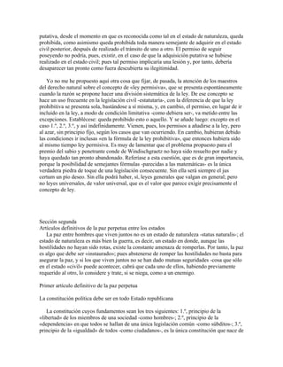 putativa, desde el momento en que es reconocida como tal en el estado de naturaleza, queda
prohibida, como asimismo queda prohibida toda manera semejante de adquirir en el estado
civil posterior, después de realizado el tránsito de uno a otro. El permiso de seguir
poseyendo no podría, pues, existir, en el caso de que la adquisición putativa se hubiese
realizado en el estado civil; pues tal permiso implicaría una lesión y, por tanto, debería
desaparecer tan pronto como fuera descubierta su ilegitimidad.
Yo no me he propuesto aquí otra cosa que fijar, de pasada, la atención de los maestros
del derecho natural sobre el concepto de «ley permisiva», que se presenta espontáneamente
cuando la razón se propone hacer una división sistemática de la ley. De ese concepto se
hace un uso frecuente en la legislación civil -estatutaria-, con la diferencia de que la ley
prohibitiva se presenta sola, bastándose a sí misma, y, en cambio, el permiso, en lugar de ir
incluido en la ley, a modo de condición limitativa -como debiera ser-, va metido entre las
excepciones. Establécese: queda prohibido esto o aquello. Y se añade luego: excepto en el
caso 1.º, 2.º, 3.º, y así indefinidamente. Vienen, pues, los permisos a añadirse a la ley, pero
al azar, sin principio fijo, según los casos que van ocurriendo. En cambio, hubieran debido
las condiciones ir inclusas «en la fórmula de la ley prohibitiva», que entonces hubiera sido
al mismo tiempo ley permisiva. Es muy de lamentar que el problema propuesto para el
premio del sabio y penetrante conde de Windischgraetz no haya sido resuelto por nadie y
haya quedado tan pronto abandonado. Referíase a esta cuestión, que es de gran importancia,
porque la posibilidad de semejantes fórmulas -parecidas a las matemáticas- es la única
verdadera piedra de toque de una legislación consecuente. Sin ella será siempre el jus
certum un pío deseo. Sin ella podrá haber, sí, leyes generales que valgan en general; pero
no leyes universales, de valor universal, que es el valor que parece exigir precisamente el
concepto de ley.
Sección segunda
Artículos definitivos de la paz perpetua entre los estados
La paz entre hombres que viven juntos no es un estado de naturaleza -status naturalis-; el
estado de naturaleza es más bien la guerra, es decir, un estado en donde, aunque las
hostilidades no hayan sido rotas, existe la constante amenaza de romperlas. Por tanto, la paz
es algo que debe ser «instaurado»; pues abstenerse de romper las hostilidades no basta para
asegurar la paz, y si los que viven juntos no se han dado mutuas seguridades -cosa que sólo
en el estado «civil» puede acontecer, cabrá que cada uno de ellos, habiendo previamente
requerido al otro, lo considere y trate, si se niega, como a un enemigo.
Primer artículo definitivo de la paz perpetua
La constitución política debe ser en todo Estado republicana
La constitución cuyos fundamentos sean los tres siguientes: 1.º, principio de la
«libertad» de los miembros de una sociedad -como hombres-; 2.º, principio de la
«dependencia» en que todos se hallan de una única legislación común -como súbditos-; 3.º,
principio de la «igualdad» de todos -como ciudadanos-, es la única constitución que nace de
 