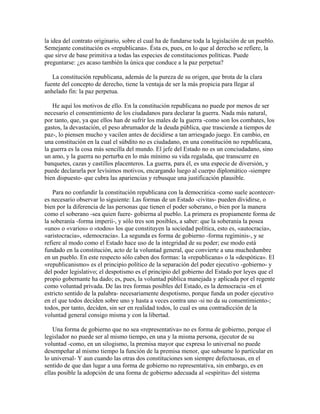 la idea del contrato originario, sobre el cual ha de fundarse toda la legislación de un pueblo.
Semejante constitución es «republicana». Ésta es, pues, en lo que al derecho se refiere, la
que sirve de base primitiva a todas las especies de constituciones políticas. Puede
preguntarse: ¿es acaso también la única que conduce a la paz perpetua?
La constitución republicana, además de la pureza de su origen, que brota de la clara
fuente del concepto de derecho, tiene la ventaja de ser la más propicia para llegar al
anhelado fin: la paz perpetua.
He aquí los motivos de ello. En la constitución republicana no puede por menos de ser
necesario el consentimiento de los ciudadanos para declarar la guerra. Nada más natural,
por tanto, que, ya que ellos han de sufrir los males de la guerra -como son los combates, los
gastos, la devastación, el peso abrumador de la deuda pública, que trasciende a tiempos de
paz-, lo piensen mucho y vacilen antes de decidirse a tan arriesgado juego. En cambio, en
una constitución en la cual el súbdito no es ciudadano, en una constitución no republicana,
la guerra es la cosa más sencilla del mundo. El jefe del Estado no es un conciudadano, sino
un amo, y la guerra no perturba en lo más mínimo su vida regalada, que transcurre en
banquetes, cazas y castillos placenteros. La guerra, para él, es una especie de diversión, y
puede declararla por levísimos motivos, encargando luego al cuerpo diplomático -siempre
bien dispuesto- que cubra las apariencias y rebusque una justificación plausible.
Para no confundir la constitución republicana con la democrática -como suele acontecer-
es necesario observar lo siguiente: Las formas de un Estado -civitas- pueden dividirse, o
bien por la diferencia de las personas que tienen el poder soberano, o bien por la manera
como el soberano -sea quien fuere- gobierna al pueblo. La primera es propiamente forma de
la soberanía -forma imperii-, y sólo tres son posibles, a saber: que la soberanía la posea
«uno» o «varios» o «todos» los que constituyen la sociedad política, esto es, «autocracia»,
«aristocracia», «democracia». La segunda es forma de gobierno -forma regiminis-, y se
refiere al modo como el Estado hace uso de la integridad de su poder; ese modo está
fundado en la constitución, acto de la voluntad general, que convierte a una muchedumbre
en un pueblo. En este respecto sólo caben dos formas: la «republicana» o la «despótica». El
«republicanismo» es el principio político de la separación del poder ejecutivo -gobierno- y
del poder legislativo; el despotismo es el principio del gobierno del Estado por leyes que el
propio gobernante ha dado; es, pues, la voluntad pública manejada y aplicada por el regente
como voluntad privada. De las tres formas posibles del Estado, es la democracia -en el
estricto sentido de la palabra- necesariamente despotismo, porque funda un poder ejecutivo
en el que todos deciden sobre uno y hasta a veces contra uno -si no da su consentimiento-;
todos, por tanto, deciden, sin ser en realidad todos, lo cual es una contradicción de la
voluntad general consigo misma y con la libertad.
Una forma de gobierno que no sea «representativa» no es forma de gobierno, porque el
legislador no puede ser al mismo tiempo, en una y la misma persona, ejecutor de su
voluntad -como, en un silogismo, la premisa mayor que expresa lo universal no puede
desempeñar al mismo tiempo la función de la premisa menor, que subsume lo particular en
lo universal- Y aun cuando las otras dos constituciones son siempre defectuosas, en el
sentido de que dan lugar a una forma de gobierno no representativa, sin embargo, es en
ellas posible la adopción de una forma de gobierno adecuada al «espíritu» del sistema
 