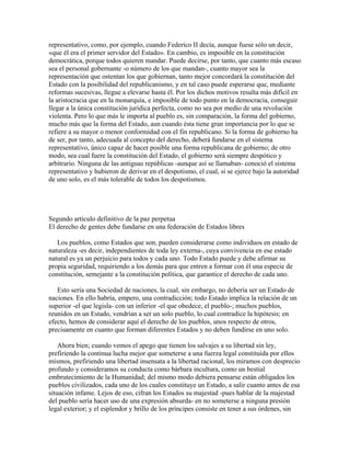 representativo, como, por ejemplo, cuando Federico II decía, aunque fuese sólo un decir,
«que él era el primer servidor del Estado». En cambio, es imposible en la constitución
democrática, porque todos quieren mandar. Puede decirse, por tanto, que cuanto más escaso
sea el personal gobernante -o número de los que mandan-, cuanto mayor sea la
representación que ostentan los que gobiernan, tanto mejor concordará la constitución del
Estado con la posibilidad del republicanismo, y en tal caso puede esperarse que, mediante
reformas sucesivas, llegue a elevarse hasta él. Por los dichos motivos resulta más difícil en
la aristocracia que en la monarquía, e imposible de todo punto en la democracia, conseguir
llegar a la única constitución jurídica perfecta, como no sea por medio de una revolución
violenta. Pero lo que más le importa al pueblo es, sin comparación, la forma del gobierno,
mucho más que la forma del Estado, aun cuando ésta tiene gran importancia por lo que se
refiere a su mayor o menor conformidad con el fin republicano. Si la forma de gobierno ha
de ser, por tanto, adecuada al concepto del derecho, deberá fundarse en el sistema
representativo, único capaz de hacer posible una forma republicana de gobierno; de otro
modo, sea cual fuere la constitución del Estado, el gobierno será siempre despótico y
arbitrario. Ninguna de las antiguas repúblicas -aunque así se llamaban- conoció el sistema
representativo y hubieron de derivar en el despotismo, el cual, si se ejerce bajo la autoridad
de uno solo, es el más tolerable de todos los despotismos.
Segundo artículo definitivo de la paz perpetua
El derecho de gentes debe fundarse en una federación de Estados libres
Los pueblos, como Estados que son, pueden considerarse como individuos en estado de
naturaleza -es decir, independientes de toda ley externa-, cuya convivencia en ese estado
natural es ya un perjuicio para todos y cada uno. Todo Estado puede y debe afirmar su
propia seguridad, requiriendo a los demás para que entren a formar con él una especie de
constitución, semejante a la constitución política, que garantice el derecho de cada uno.
Esto sería una Sociedad de naciones, la cual, sin embargo, no debería ser un Estado de
naciones. En ello habría, empero, una contradicción; todo Estado implica la relación de un
superior -el que legisla- con un inferior -el que obedece, el pueblo-; muchos pueblos,
reunidos en un Estado, vendrían a ser un solo pueblo, lo cual contradice la hipótesis; en
efecto, hemos de considerar aquí el derecho de los pueblos, unos respecto de otros,
precisamente en cuanto que forman diferentes Estados y no deben fundirse en uno solo.
Ahora bien; cuando vemos el apego que tienen los salvajes a su libertad sin ley,
prefiriendo la continua lucha mejor que someterse a una fuerza legal constituida por ellos
mismos, prefiriendo una libertad insensata a la libertad racional, los miramos con desprecio
profundo y consideramos su conducta como bárbara incultura, como un bestial
embrutecimiento de la Humanidad; del mismo modo debiera pensarse están obligados los
pueblos civilizados, cada uno de los cuales constituye un Estado, a salir cuanto antes de esa
situación infame. Lejos de eso, cifran los Estados su majestad -pues hablar de la majestad
del pueblo sería hacer uso de una expresión absurda- en no someterse a ninguna presión
legal exterior; y el esplendor y brillo de los príncipes consiste en tener a sus órdenes, sin
 