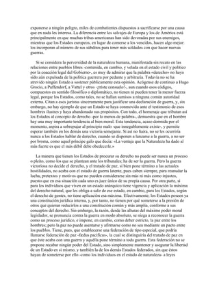 exponerse a ningún peligro, miles de combatientes dispuestos a sacrificarse por una causa
que en nada les interesa. La diferencia entre los salvajes de Europa y los de América está
principalmente en que muchas tribus americanas han sido devoradas por sus enemigos,
mientras que los Estados europeos, en lugar de comerse a los vencidos, hacen algo mejor:
los incorporan al número de sus súbditos para tener más soldados con que hacer nuevas
guerras.
Si se considera la perversidad de la naturaleza humana, manifestada sin recato en las
relaciones entre pueblos libres -contenida, en cambio, y velada en el estado civil y político
por la coacción legal del Gobierno-, es muy de admirar que la palabra «derecho» no haya
sido aún expulsada de la política guerrera por pedante y arbitraria. Todavía no se ha
atrevido ningún Estado a sostener públicamente esta opinión. Acógense de continuo a Hugo
Grocio, a Puffendorf, a Vattel y otros -¡triste consuelo!-, aun cuando esos códigos,
compuestos en sentido filosófico o diplomático, no tienen ni pueden tener la menor fuerza
legal, porque los Estados, como tales, no se hallan sumisos a ninguna común autoridad
externa. Citan a esos juristas sinceramente para justificar una declaración de guerra, y, sin
embargo, no hay ejemplo de que un Estado se haya conmovido ante el testimonio de esos
hombres ilustres y haya abandonado sus propósitos. Con todo, el homenaje que tributan así
los Estados al concepto de derecho -por lo menos de palabra-, demuestra que en el hombre
hay una muy importante tendencia al bien moral. Esta tendencia, acaso dormida por el
momento, aspira a sobrepujar al principio malo -que innegablemente existe-, y permite
esperar también en los demás una victoria semejante. Si así no fuera, no se les ocurriría
nunca a los Estados hablar de derecho, cuando se disponen a lanzarse a la guerra, a no ser
por broma, como aquel príncipe galo que decía: «La ventaja que la Naturaleza ha dado al
más fuerte es que el más débil debe obedecerle.»
La manera que tienen los Estados de procurar su derecho no puede ser nunca un proceso
o pleito, como los que se plantean ante los tribunales; ha de ser la guerra. Pero la guerra
victoriosa no decide el derecho, y el tratado de paz, si bien pone término a las actuales
hostilidades, no acaba con el estado de guerra latente, pues caben siempre, para reanudar la
lucha, pretextos y motivos que no pueden considerarse sin más ni más como injustos,
puesto que en esa situación cada uno es juez único de su propia causa. Por otra parte, si
para los individuos que viven en un estado anárquico tiene vigencia y aplicación la máxima
del derecho natural, que les obliga a salir de ese estado, en cambio, para los Estados, según
el derecho de gentes, no tiene aplicación esa máxima. Efectivamente; los Estados poseen ya
una constitución jurídica interna, y, por tanto, no tienen por qué someterse a la presión de
otros que quieran reducirlos a una constitución común y más amplia, conforme a sus
conceptos del derecho. Sin embargo, la razón, desde las alturas del máximo poder moral
legislador, se pronuncia contra la guerra en modo absoluto, se niega a reconocer la guerra
como un proceso jurídico, e impone, en cambio, como deber estricto, la paz entre los
hombres; pero la paz no puede asentarse y afirmarse como no sea mediante un pacto entre
los pueblos. Tiene, pues, que establecerse una federación de tipo especial, que podría
llamarse federación de paz -fædus pacificus-, la cual se distinguiría del tratado de paz en
que éste acaba con una guerra y aquélla pone término a toda guerra. Esta federación no se
propone recabar ningún poder del Estado, sino simplemente mantener y asegurar la libertad
de un Estado en sí mismo, y también la de los demás Estados federados, sin que éstos
hayan de someterse por ello -como los individuos en el estado de naturaleza- a leyes
 
