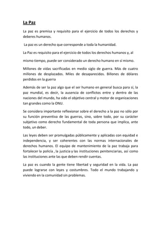 La Paz
La paz es premisa y requisito para el ejercicio de todos los derechos y
deberes humanos.

La paz es un derecho que corresponde a toda la humanidad.

La Paz es requisito para el ejercicio de todos los derechos humanos y, al

mismo tiempo, puede ser considerado un derecho humano en sí mismo.

Millones de vidas sacrificadas en medio siglo de guerra. Más de cuatro
millones de desplazados. Miles de desaparecidos. Billones de dólares
perdidos en la guerra

Además de ser la paz algo que el ser humano en general busca para sí, la
paz mundial, es decir, la ausencia de conflictos entre y dentro de las
naciones del mundo, ha sido el objetivo central y motor de organizaciones
tan grandes como la ONU.

Se considera importante reflexionar sobre el derecho a la paz no sólo por
su función preventiva de las guerras, sino, sobre todo, por su carácter
subjetivo como derecho fundamental de toda persona que implica, ante
todo, un deber.

Las leyes deben ser promulgadas públicamente y aplicadas con equidad e
independencia, y ser coherentes con las normas internacionales de
derechos humanos. El equipo de mantenimiento de la paz trabaja para
fortalecer la policía , la justicia y las instituciones penitenciarias, así como
las instituciones ante las que deben rendir cuentas.

La paz es cuando la gente tiene libertad y seguridad en la vida. La paz
puede lograrse con leyes y costumbres. Todo el mundo trabajando y
viviendo en la comunidad sin problemas.
 