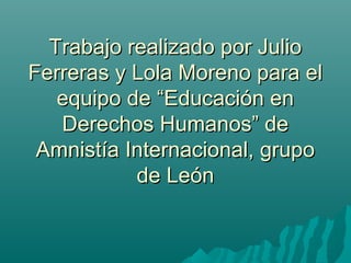 Trabajo realizado por JulioTrabajo realizado por Julio
Ferreras y Lola Moreno para elFerreras y Lola Moreno para el
equipo de “Educación enequipo de “Educación en
Derechos Humanos” deDerechos Humanos” de
Amnistía Internacional, grupoAmnistía Internacional, grupo
de Leónde León
 