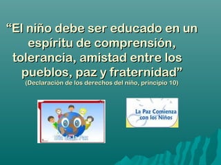 ““El niño debe ser educado en unEl niño debe ser educado en un
espíritu de comprensión,espíritu de comprensión,
tolerancia, amistad entre lostolerancia, amistad entre los
pueblos, paz y fraternidad”pueblos, paz y fraternidad”
(Declaración de los derechos del niño, principio 10)(Declaración de los derechos del niño, principio 10)
 