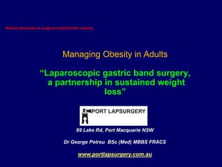 Recent advances in surgical treatment for obesity,[object Object],Managing Obesity in Adults“Laparoscopic gastric band surgery,  a partnership in sustained weight loss”,[object Object],69 Lake Rd, Port Macquarie NSW,[object Object],Dr George PetrouBSc (Med) MBBS FRACS,[object Object],www.portlapsurgery.com.au,[object Object]