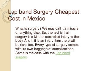Lap band Surgery Cheapest
Cost in Mexico
What is surgery? We may call it a miracle
or anything else. But the fact is that
surgery is a kind of controlled injury to the
body. And if it is an injury then there will
be risks too. Every type of surgery comes
with its own baggage of complications.
Same is the case with the Lap band
surgery.

 