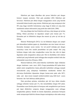 Hidrolisat pati dapat dihasilkan dari proses hidrolisis pati dengan
kimiawi maupun enzimatis. Nilai gula pereduksi (DE) Hidrolisat pati
bervariasi. Hidrolisat pati dibuat dengan menggunakan enzim yang bersifat
termostabil dalam kondisi yang tertentu. Hidrolisat pati yang mempunyai nilai
DE yang tinggi memiliki kelarutannya yang tinggi di dalam air yang akan
membentuk sediaan mikroemulsi yang jernih dan stabil (Jufri, 2006).
Pati yang didapat dari hasil hidrolisis ubi kayu, diuji dengan uji iod dan
fehling. Dalam percobaan ini digunakan sampel yaitu larutan pati 1%.
Kemudian pati ini dihidrolisis dengan dua macam uji yaitu uji iod dan uji
fehling.
Menurut Widianingsih (2012), Uji iod dilakukan dengan cara sampel
pati dimasukkan kedalam papan uji, ditambahkan satu tetes lautan iod encer.
Kemudian dicampur secara merata. Uji iod positif terhadap pati dengan
munculnya warna biru setelah penambahan iod pada sampel. Pati yang
berikatan dengan iodin akan menghasilkan warna biru dan sifat ini dapat
digunakan untuk menganalisis adanya pati. Hal ini disebabkan oleh struktur
molekul pati yang berbentuk spiral sehingga akan mengikat molekul iodin dan
terbentuklah warna biru (Winarno, 2004).
Menurut Edahwati, 2010, reaksi hidrolisa karbohidrat dapat dilakukan
dengan katalisator asam encer (HCl). Fungsi penambahan HCl pekat disini
adalah untuk menghidrolisis ikatan glikosidik karbohidrat sehingga menjadi
monosakarida yang selanjutnya berdehidrasi membentuk furfural dan
derivatnya. Karbohidrat dipanaskan dengan larutan asam pada suhu 80°C,
maka pati akan terurai menjadi molekul-molekul yang lebih kecil secara
berurutan dan hasil akhirnya adalah glukosa.
Pada percobaan pertama, melarutkan pati ubi kayu dalam akuades
sehingga terbentuk larutan pati 1%, lalu menambahkan dengan HCl pekat.
Penambahan asam klorida pekat ini bertujuan untk menghidrolisis pati karena
pati dapat dihidrolisis sempurna dengan menggunakan asam sehingga
menghasilkan glukosa. Setelah itu larutan dipanaskan, pemanasan bertujuan
untuk mempercepat hidrolisis dimana dengan meningkatnya suhu maka energi

 