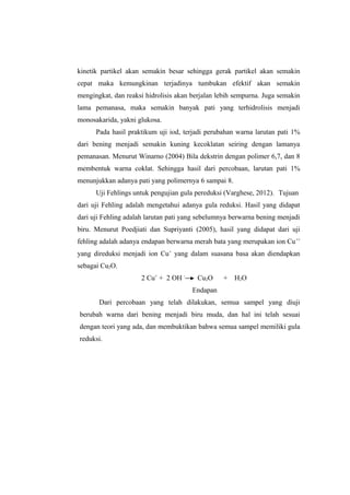 kinetik partikel akan semakin besar sehingga gerak partikel akan semakin
cepat maka kemungkinan terjadinya tumbukan efektif akan semakin
mengingkat, dan reaksi hidrolisis akan berjalan lebih sempurna. Juga semakin
lama pemanasa, maka semakin banyak pati yang terhidrolisis menjadi
monosakarida, yakni glukosa.
Pada hasil praktikum uji iod, terjadi perubahan warna larutan pati 1%
dari bening menjadi semakin kuning kecoklatan seiring dengan lamanya
pemanasan. Menurut Winarno (2004) Bila dekstrin dengan polimer 6,7, dan 8
membentuk warna coklat. Sehingga hasil dari percobaan, larutan pati 1%
menunjukkan adanya pati yang polimernya 6 sampai 8.
Uji Fehlings untuk pengujian gula pereduksi (Varghese, 2012). Tujuan
dari uji Fehling adalah mengetahui adanya gula reduksi. Hasil yang didapat
dari uji Fehling adalah larutan pati yang sebelumnya berwarna bening menjadi
biru. Menurut Poedjiati dan Supriyanti (2005), hasil yang didapat dari uji
fehling adalah adanya endapan berwarna merah bata yang merupakan ion Cu ++
yang direduksi menjadi ion Cu+ yang dalam suasana basa akan diendapkan
sebagai Cu2O.
2 Cu+ + 2 OH -

Cu2O

+

H2O

Endapan
Dari percobaan yang telah dilakukan, semua sampel yang diuji
berubah warna dari bening menjadi biru muda, dan hal ini telah sesuai
dengan teori yang ada, dan membuktikan bahwa semua sampel memiliki gula
reduksi.

 