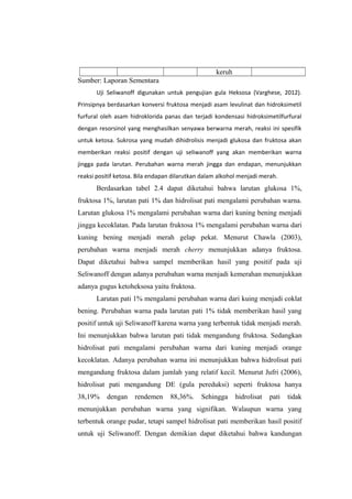 keruh
Sumber: Laporan Sementara
Uji Seliwanoff digunakan untuk pengujian gula Heksosa (Varghese, 2012).
Prinsipnya berdasarkan konversi fruktosa menjadi asam levulinat dan hidroksimetil
furfural oleh asam hidroklorida panas dan terjadi kondensasi hidroksimetilfurfural
dengan resorsinol yang menghasilkan senyawa berwarna merah, reaksi ini spesifik
untuk ketosa. Sukrosa yang mudah dihidrolisis menjadi glukosa dan fruktosa akan
memberikan reaksi positif dengan uji seliwanoff yang akan memberikan warna
jingga pada larutan. Perubahan warna merah jingga dan endapan, menunjukkan
reaksi positif ketosa. Bila endapan dilarutkan dalam alkohol menjadi merah.

Berdasarkan tabel 2.4 dapat diketahui bahwa larutan glukosa 1%,
fruktosa 1%, larutan pati 1% dan hidrolisat pati mengalami perubahan warna.
Larutan glukosa 1% mengalami perubahan warna dari kuning bening menjadi
jingga kecoklatan. Pada larutan fruktosa 1% mengalami perubahan warna dari
kuning bening menjadi merah gelap pekat. Menurut Chawla (2003),
perubahan warna menjadi merah cherry menunjukkan adanya fruktosa.
Dapat diketahui bahwa sampel memberikan hasil yang positif pada uji
Seliwanoff dengan adanya perubahan warna menjadi kemerahan menunjukkan
adanya gugus ketoheksosa yaitu fruktosa.
Larutan pati 1% mengalami perubahan warna dari kuing menjadi coklat
bening. Perubahan warna pada larutan pati 1% tidak memberikan hasil yang
positif untuk uji Seliwanoff karena warna yang terbentuk tidak menjadi merah.
Ini menunjukkan bahwa larutan pati tidak mengandung fruktosa. Sedangkan
hidrolisat pati mengalami perubahan warna dari kuning menjadi orange
kecoklatan. Adanya perubahan warna ini menunjukkan bahwa hidrolisat pati
mengandung fruktosa dalam jumlah yang relatif kecil. Menurut Jufri (2006),
hidrolisat pati mengandung DE (gula pereduksi) seperti fruktosa hanya
38,19%

dengan

rendemen

88,36%.

Sehingga

hidrolisat

pati

tidak

menunjukkan perubahan warna yang signifikan. Walaupun warna yang
terbentuk orange pudar, tetapi sampel hidrolisat pati memberikan hasil positif
untuk uji Seliwanoff. Dengan demikian dapat diketahui bahwa kandungan

 